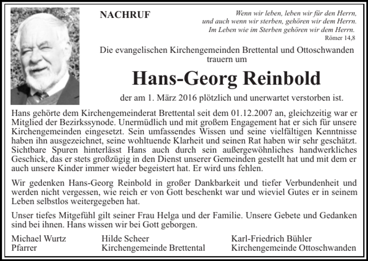 <p>NACHRUF</p><p>Wenn wir leben, leben wir für den Herrn,<br />und auch wenn wir sterben, gehören wir dem Herrn.<br />Im Leben wie im Sterben gehören wir dem Herrn.<br />Römer 14,8</p><p>Die evangelischen Kirchengemeinden Brettental und Ottoschwanden<br />trauern um</p><p>Hans-Georg Reinbold</p><p>der am 1. März 2016 plötzlich und unerwartet verstorben ist.<br />Hans gehörte dem Kirchengemeinderat Brettental seit dem 01.12.2007 an, gleichzeitig war er<br />Mitglied der Bezirkssynode. Unermüdlich und mit großem Engagement hat er sich für unsere<br />Kirchengemeinden eingesetzt. Sein umfassendes Wissen und seine vielfältigen Kenntnisse<br />haben ihn ausgezeichnet, seine wohltuende Klarheit und seinen Rat haben wir sehr geschätzt.<br />Sichtbare Spuren hinterlässt Hans auch durch sein außergewöhnliches handwerkliches<br />Geschick, das er stets großzügig in den Dienst unserer Gemeinden gestellt hat und mit dem er<br />auch unsere Kinder immer wieder begeistert hat. Er wird uns fehlen.<br />Wir gedenken Hans-Georg Reinbold in großer Dankbarkeit und tiefer Verbundenheit und<br />werden nicht vergessen, wie reich er von Gott beschenkt war und wieviel Gutes er in seinem<br />Leben selbstlos weitergegeben hat.<br />Unser tiefes Mitgefühl gilt seiner Frau Helga und der Familie. Unsere Gebete und Gedanken<br />sind bei ihnen. Hans wissen wir bei Gott geborgen.<br />Michael Wurtz<br />Pfarrer</p><p>Hilde Scheer<br />Kirchengemeinde Brettental</p><p>Karl-Friedrich Bühler<br />Kirchengemeinde Ottoschwanden</p>