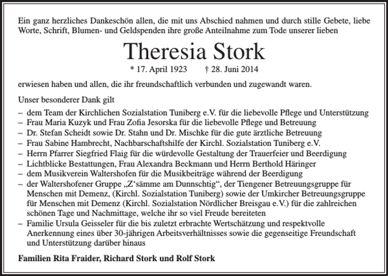 <p>Ein ganz herzliches Dankeschön allen, die mit uns Abschied nahmen und durch stille Gebete, liebe<br />Worte, Schrift, Blumen- und Geldspenden ihre große Anteilnahme zum Tode unserer lieben</p><p>Theresia Stork<br />* 17. April 1923 † 28. Juni 2014</p><p>erwiesen haben und allen, die ihr freundschaftlich verbunden und zugewandt waren.<br />Unser besonderer Dank gilt<br />–<br />dem Team der Kirchlichen Sozialstation Tuniberg e.V. für die liebevolle Pflege und Unterstützung<br />–<br />Frau Maria Kuzyk und Frau Zofia Jesorska für die liebevolle Pflege und Betreuung<br />–<br />Dr. Stefan Scheidt sowie Dr. Stahn und Dr. Mischke für die gute ärztliche Betreuung<br />–<br />Frau Sabine Hambrecht, Nachbarschaftshilfe der Kirchl. Sozialstation Tuniberg e.V.<br />–<br />Herrn Pfarrer Siegfried Flaig für die würdevolle Gestaltung der Trauerfeier und Beerdigung<br />–<br />Lichtblicke Bestattungen, Frau Alexandra Beckmann und Herrn Berthold Häringer<br />–<br />dem Musikverein Waltershofen für die Musikbeiträge während der Beerdigung<br />–<br />der Waltershofener Gruppe „Z‘sämme am Dunnschtig“, der Tiengener Betreuungsgruppe für<br />Menschen mit Demenz, (Kirchl. Sozialstation Tuniberg) sowie der Umkircher Betreuungsgruppe<br />für Menschen mit Demenz (Kirchl. Sozialstation Nördlicher Breisgau e.V.) für die zahlreichen<br />schönen Tage und Nachmittage, welche ihr so viel Freude bereiteten<br />–<br />Familie Ursula Geisseler für die bis zuletzt erbrachte Wertschätzung und respektvolle<br />Anerkennung eines über 30-jährigen Arbeitsverhältnisses sowie die gegenseitige Freundschaft<br />und Unterstützung darüber hinaus<br />Familien Rita Fraider, Richard Stork und Rolf Stork</p>