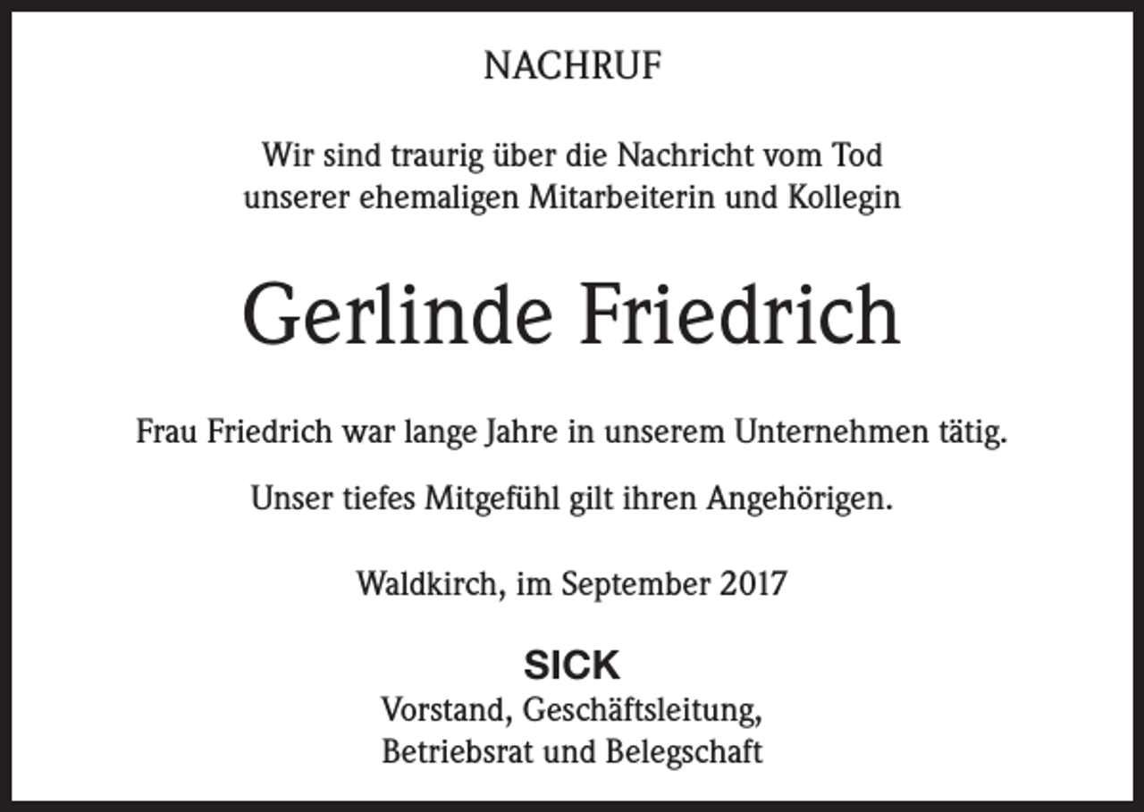 <p>NACHRUF<br />Wir sind traurig über die Nachricht vom Tod<br />unserer ehemaligen Mitarbeiterin und Kollegin</p><p>Gerlinde Friedrich<br />Frau Friedrich war lange Jahre in unserem Unternehmen tätig.<br />Unser tiefes Mitgefühl gilt ihren Angehörigen.<br />Waldkirch, im September 2017</p><p>SICK<br />Vorstand, Geschäftsleitung,<br />Betriebsrat und Belegschaft</p>