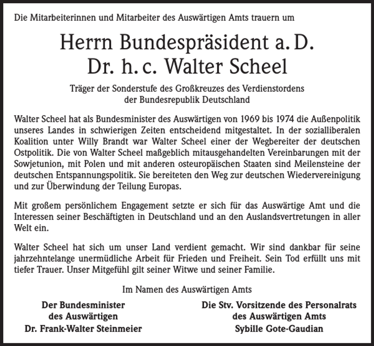 <p>Die Mitarbeiterinnen und Mitarbeiter des Auswärtigen Amts trauern um</p><p>Herrn Bundespräsident a. D.<br />Dr. h. c. Walter Scheel<br />Träger der Sonderstufe des Großkreuzes des Verdienstordens<br />der Bundesrepublik Deutschland<br />Walter Scheel hat als Bundesminister des Auswärtigen von 1969 bis 1974 die Außenpolitik<br />unseres Landes in schwierigen Zeiten entscheidend mitgestaltet. In der sozialliberalen<br />Koalition unter Willy Brandt war Walter Scheel einer der Wegbereiter der deutschen<br />­Ostpolitik. Die von Walter Scheel maßgeblich mitausgehandelten Vereinbarungen mit der<br />Sowjetunion, mit Polen und mit anderen osteuropäischen Staaten sind Meilensteine der<br />deutschen Entspannungspolitik. Sie bereiteten den Weg zur deutschen Wiedervereinigung<br />und zur Überwindung der Teilung Europas.<br />Mit großem persönlichem Engagement setzte er sich für das Auswärtige Amt und die<br />­Interessen seiner Beschäftigten in Deutschland und an den Auslandsvertretungen in aller<br />Welt ein.<br />Walter Scheel hat sich um unser Land verdient gemacht. Wir sind dankbar für seine<br />­jahrzehntelange unermüdliche Arbeit für Frieden und Freiheit. Sein Tod erfüllt uns mit<br />tiefer Trauer. Unser Mitgefühl gilt seiner Witwe und seiner Familie.<br />Im Namen des Auswärtigen Amts</p><p>Der Bundesminister</p><p>des Auswärtigen<br />Dr. Frank-Walter Steinmeier</p><p>Die Stv. Vorsitzende des Personalrats<br />des Auswärtigen Amts<br />Sybille Gote-Gaudian</p>