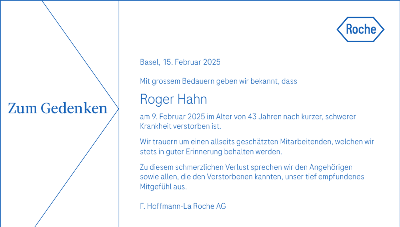<p>Basel, 15. Februar 2025<br />Mit grossem Bedauern geben wir bekannt, dass</p><p>Zum Gedenken</p><p>Roger Hahn<br />am 9. Februar 2025 im Alter von 43 Jahren nach kurzer, schwerer<br />Krankheit verstorben ist.<br />Wir trauern um einen allseits geschätzten Mitarbeitenden, welchen wir<br />stets in guter Erinnerung behalten werden.<br />Zu diesem schmerzlichen Verlust sprechen wir den Angehörigen<br />sowie allen, die den Verstorbenen kannten, unser tief empfundenes<br />Mitgefühl aus.<br />F. Hoffmann-La Roche AG</p>