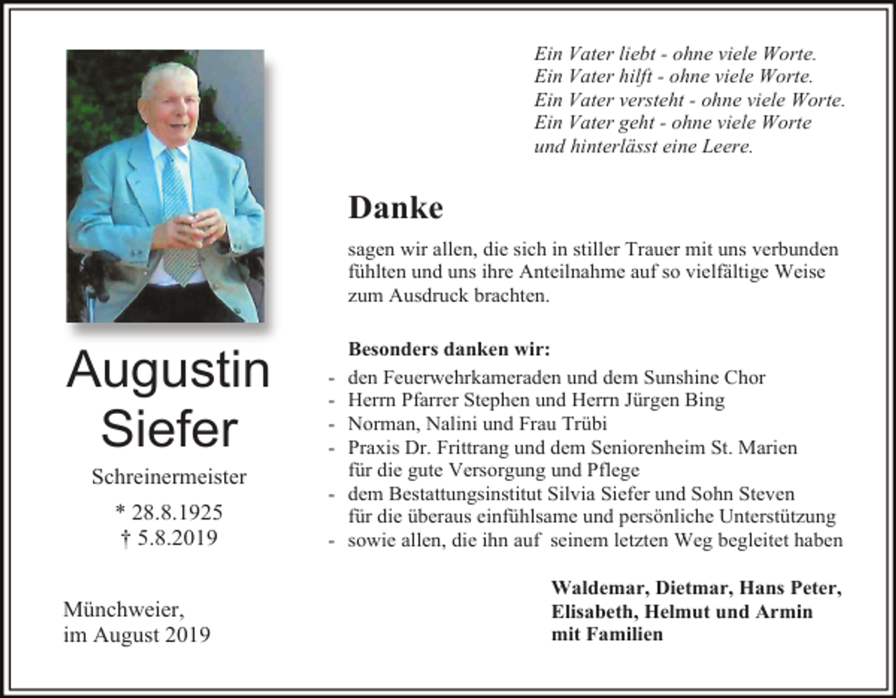 <p>Ein Vater liebt - ohne viele Worte.<br />Ein Vater hilft - ohne viele Worte.<br />Ein Vater versteht - ohne viele Worte.<br />Ein Vater geht - ohne viele Worte<br />und hinterlässt eine Leere.</p><p>Danke<br />sagen wir allen, die sich in stiller Trauer mit uns verbunden<br />fühlten und uns ihre Anteilnahme auf so vielfältige Weise<br />zum Ausdruck brachten.</p><p>Augustin<br />Siefer<br />Schreinermeister<br />* 28.8.1925<br />† 5.8.2019<br />Münchweier,<br />im August 2019</p><p>Besonders danken wir:<br />den Feuerwehrkameraden und dem Sunshine Chor<br />Herrn Pfarrer Stephen und Herrn Jürgen Bing<br />Norman, Nalini und Frau Trübi<br />Praxis Dr. Frittrang und dem Seniorenheim St. Marien<br />für die gute Versorgung und Pflege<br />- dem Bestattungsinstitut Silvia Siefer und Sohn Steven<br />für die überaus einfühlsame und persönliche Unterstützung<br />- sowie allen, die ihn auf seinem letzten Weg begleitet haben<br />-</p><p>Waldemar, Dietmar, Hans Peter,<br />Elisabeth, Helmut und Armin<br />mit Familien</p>