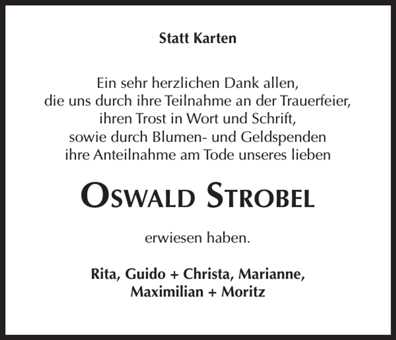 <p>Statt Karten<br />Ein sehr herzlichen Dank allen,<br />die uns durch ihre Teilnahme an der Trauerfeier,<br />ihren Trost in Wort und Schrift,<br />sowie durch Blumen- und Geldspenden<br />ihre Anteilnahme am Tode unseres lieben</p><p>Oswald Strobel<br />erwiesen haben.<br />Rita, Guido + Christa, Marianne,<br />Maximilian + Moritz</p>