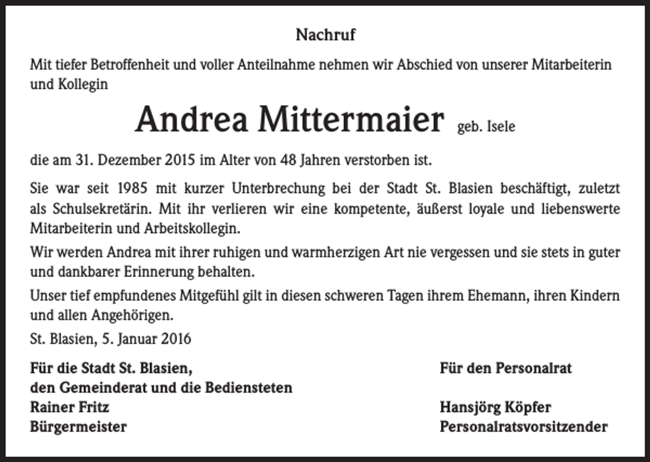 <p>Nachruf<br />Mit tiefer Betroffenheit und voller Anteilnahme nehmen wir Abschied von unserer Mitarbeiterin<br />und Kollegin</p><p>Andrea Mittermaier</p><p>geb. Isele</p><p>die am 31. Dezember 2015 im Alter von 48 Jahren verstorben ist.<br />Sie war seit 1985 mit kurzer Unterbrechung bei der Stadt St. Blasien beschäftigt, zuletzt<br />als Schulsekretärin. Mit ihr verlieren wir eine kompetente, äußerst loyale und liebenswerte<br />Mitarbeiterin und Arbeitskollegin.<br />Wir werden Andrea mit ihrer ruhigen und warmherzigen Art nie vergessen und sie stets in guter<br />und dankbarer Erinnerung behalten.<br />Unser tief empfundenes Mitgefühl gilt in diesen schweren Tagen ihrem Ehemann, ihren Kindern<br />und allen Angehörigen.<br />St. Blasien, 5. Januar 2016<br />Für die Stadt St. Blasien,<br />den Gemeinderat und die Bediensteten<br />Rainer Fritz<br />Bürgermeister</p><p>Für den Personalrat<br />Hansjörg Köpfer<br />Personalratsvorsitzender</p>