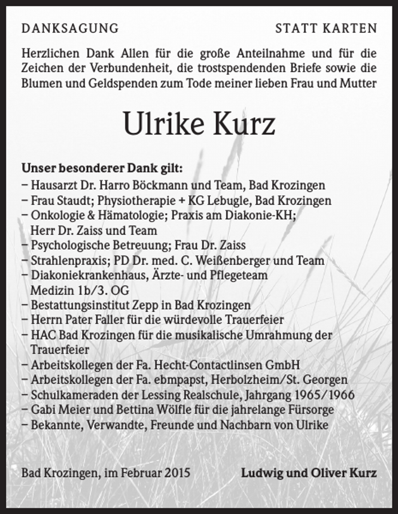 <p>D A NK S A G U NG</p><p>S T A T T K A R T EN</p><p>Herzlichen Dank Allen für die große Anteilnahme und für die<br />Zeichen der Verbundenheit, die trostspendenden Briefe sowie die<br />Blumen und Geldspenden zum Tode meiner lieben Frau und Mutter</p><p>Ulrike Kurz<br />Unser besonderer Dank gilt:<br />– Hausarzt Dr. Harro Böckmann und Team, Bad Krozingen<br />– Frau Staudt; Physiotherapie + KG Lebugle, Bad Krozingen<br />– Onkologie &amp; Hämatologie; Praxis am Diakonie-KH;<br />Herr Dr. Zaiss und Team<br />– Psychologische Betreuung; Frau Dr. Zaiss<br />– Strahlenpraxis; PD Dr. med. C. Weißenberger und Team<br />– Diakoniekrankenhaus, Ärzte- und Pflegeteam<br />Medizin 1b/3. OG<br />– Bestattungsinstitut Zepp in Bad Krozingen<br />– Herrn Pater Faller für die würdevolle Trauerfeier<br />– HAC Bad Krozingen für die musikalische Umrahmung der<br />Trauerfeier<br />– Arbeitskollegen der Fa. Hecht-Contactlinsen GmbH<br />– Arbeitskollegen der Fa. ebmpapst, Herbolzheim/St. Georgen<br />– Schulkameraden der Lessing Realschule, Jahrgang 1965/1966<br />– Gabi Meier und Bettina Wölfle für die jahrelange Fürsorge<br />– Bekannte, Verwandte, Freunde und Nachbarn von Ulrike</p><p>Bad Krozingen, im Februar 2015</p><p>Ludwig und Oliver Kurz</p>