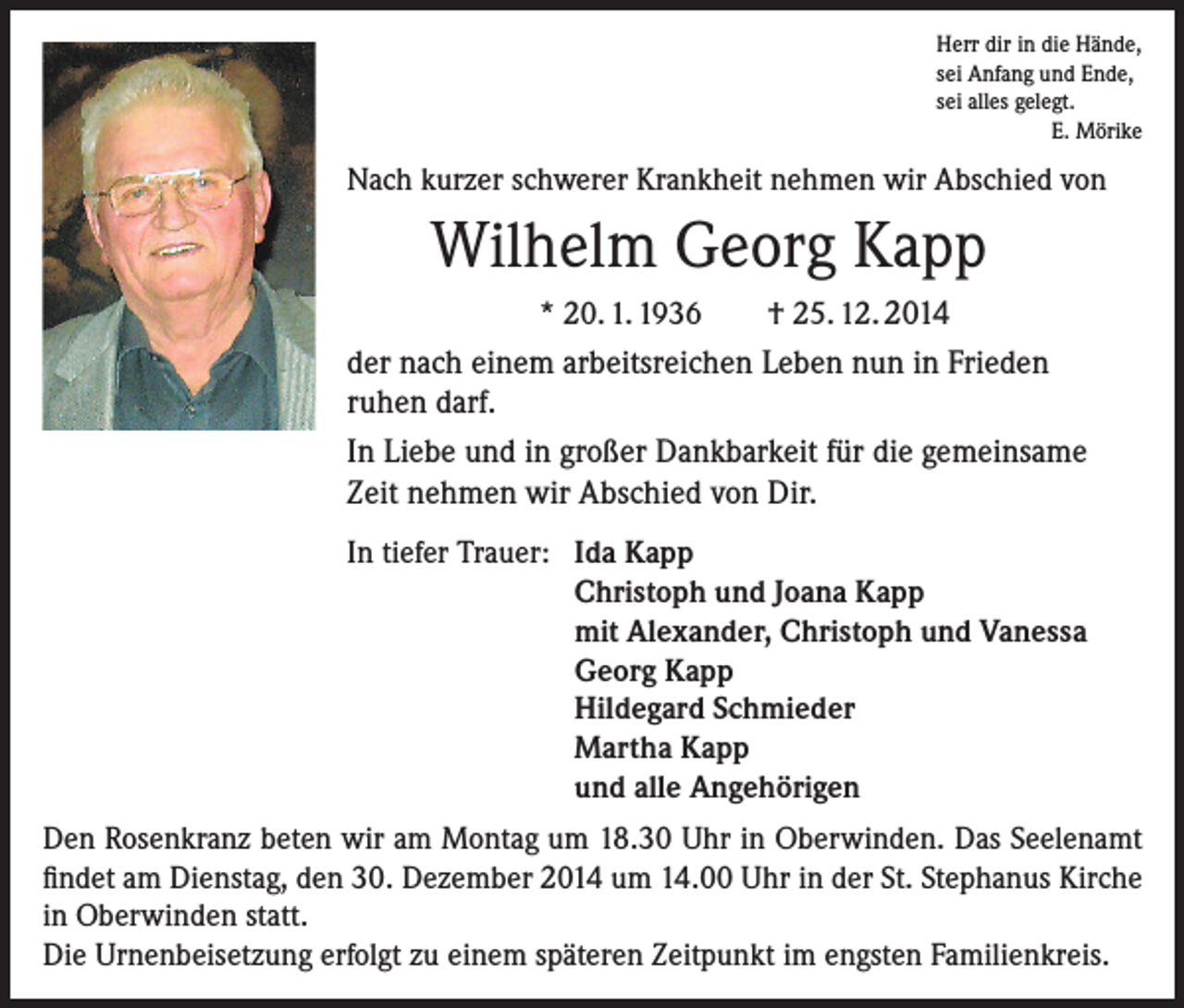 <p>Herr dir in die Hände,<br />sei Anfang und Ende,<br />sei alles gelegt.</p><p>E. Mörike</p><p>Nach kurzer schwerer Krankheit nehmen wir Abschied von</p><p>Wilhelm Georg Kapp<br />* 20. 1. 1936</p><p>† 25. 12. 2014</p><p>der nach einem arbeitsreichen Leben nun in Frieden<br />ruhen darf.<br />In Liebe und in großer Dankbarkeit für die gemeinsame<br />Zeit nehmen wir Abschied von Dir.<br />In tiefer Trauer: Ida Kapp<br />Christoph und Joana Kapp<br />mit Alexander, Christoph und Vanessa<br />Georg Kapp<br />Hildegard Schmieder<br />Martha Kapp<br />und alle Angehörigen<br />Den Rosenkranz beten wir am Montag um 18.30 Uhr in Oberwinden. Das Seelenamt<br />findet am Dienstag, den 30. Dezember 2014 um 14.00 Uhr in der St. Stephanus Kirche<br />in Oberwinden statt.<br />Die Urnenbeisetzung erfolgt zu einem späteren Zeitpunkt im engsten Familienkreis.</p>