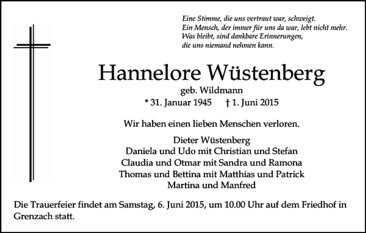 <p>Eine Stimme, die uns vertraut war, schweigt.<br />Ein Mensch, der immer für uns da war, lebt nicht mehr.<br />Was bleibt, sind dankbare Erinnerungen,<br />die uns niemand nehmen kann.</p><p>Hannelore Wüstenberg<br />geb. Wildmann<br />* 31. Januar 1945<br />† 1. Juni 2015</p><p>Wir haben einen lieben Menschen verloren.<br />Dieter Wüstenberg<br />Daniela und Udo mit Christian und Stefan<br />Claudia und Otmar mit Sandra und Ramona<br />Thomas und Bettina mit Matthias und Patrick<br />Martina und Manfred<br />Die Trauerfeier findet am Samstag, 6. Juni 2015, um 10.00 Uhr auf dem Friedhof in<br />Grenzach statt.</p>