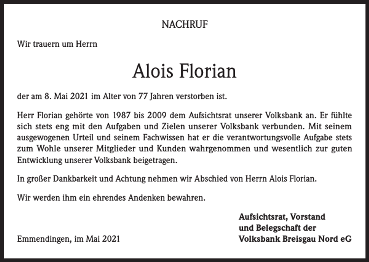 <p>NACHRUF<br />Wir trauern um Herrn</p><p>Alois Florian<br />der am 8. Mai 2021 im Alter von 77 Jahren verstorben ist.<br />Herr Florian gehörte von 1987 bis 2009 dem Aufsichtsrat unserer Volksbank an. Er fühlte<br />sich stets eng mit den Aufgaben und Zielen unserer Volksbank verbunden. Mit seinem<br />ausgewogenen Urteil und seinem Fachwissen hat er die verantwortungsvolle Aufgabe stets<br />zum Wohle unserer Mitglieder und Kunden wahrgenommen und wesentlich zur guten<br />Entwicklung unserer Volksbank beigetragen.<br />In großer Dankbarkeit und Achtung nehmen wir Abschied von Herrn Alois Florian.<br />Wir werden ihm ein ehrendes Andenken bewahren.</p><p>Emmendingen, im Mai 2021</p><p>Aufsichtsrat, Vorstand<br />und Belegschaft der<br />Volksbank Breisgau Nord eG</p>