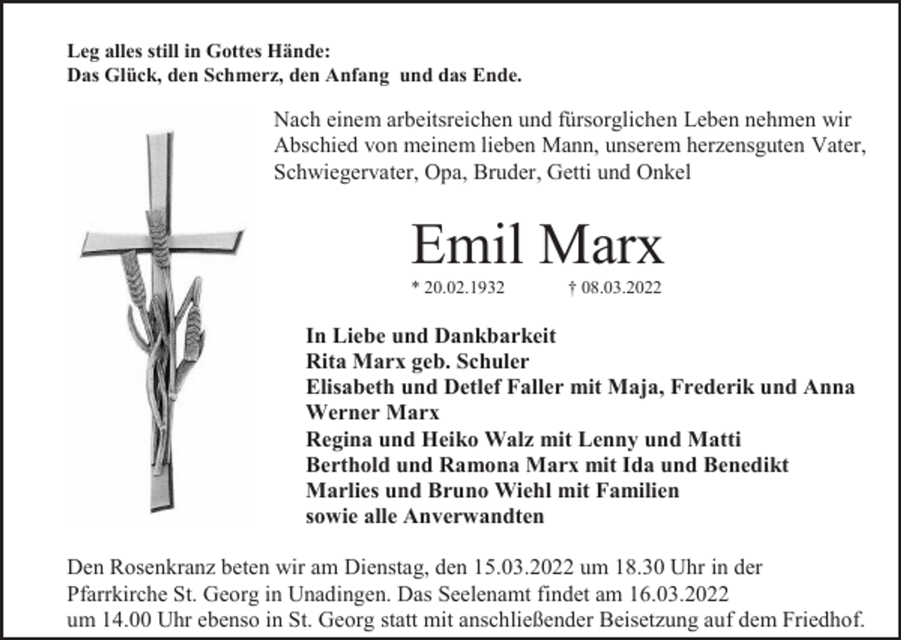 <p>Leg alles still in Gottes Hände:<br />Das Glück, den Schmerz, den Anfang und das Ende.</p><p>Nach einem arbeitsreichen und fürsorglichen Leben nehmen wir<br />Abschied von meinem lieben Mann, unserem herzensguten Vater,<br />Schwiegervater, Opa, Bruder, Getti und Onkel</p><p>Emil Marx<br />* 20.02.1932</p><p>† 08.03.2022</p><p>In Liebe und Dankbarkeit<br />Rita Marx geb. Schuler<br />Elisabeth und Detlef Faller mit Maja, Frederik und Anna<br />Werner Marx<br />Regina und Heiko Walz mit Lenny und Matti<br />Berthold und Ramona Marx mit Ida und Benedikt<br />Marlies und Bruno Wiehl mit Familien<br />sowie alle Anverwandten<br />Den Rosenkranz beten wir am Dienstag, den 15.03.2022 um 18.30 Uhr in der<br />Pfarrkirche St. Georg in Unadingen. Das Seelenamt findet am 16.03.2022<br />um 14.00 Uhr ebenso in St. Georg statt mit anschließender Beisetzung auf dem Friedhof.</p>