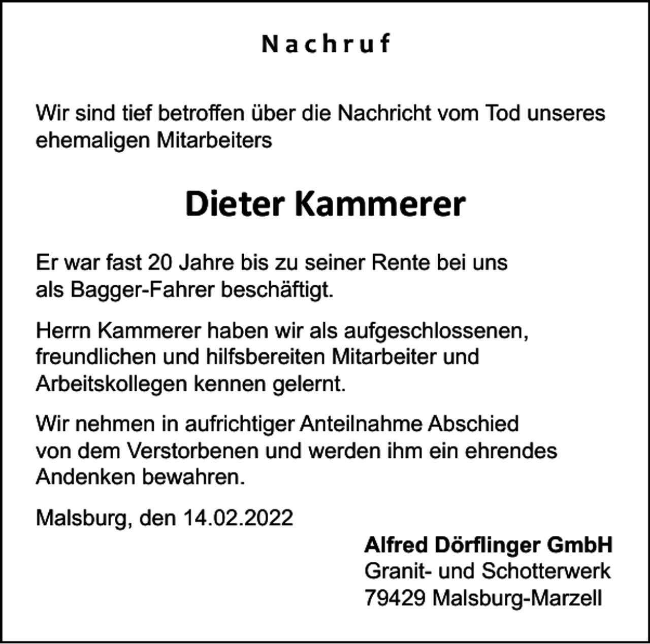 <p>Nachruf<br />Wir sind tief betroffen über die Nachricht vom Tod unseres<br />ehemaligen Mitarbeiters</p><p>Dieter Kammerer<br />Er war fast 20 Jahre bis zu seiner Rente bei uns<br />als Bagger-Fahrer beschäftigt.<br />Herrn Kammerer haben wir als aufgeschlossenen,<br />freundlichen und hilfsbereiten Mitarbeiter und<br />Arbeitskollegen kennen gelernt.<br />Wir nehmen in aufrichtiger Anteilnahme Abschied<br />von dem Verstorbenen und werden ihm ein ehrendes<br />Andenken bewahren.<br />Malsburg, den 14.02.2022</p><p>Alfred Dörflinger GmbH<br />Granit- und Schotterwerk<br />79429 Malsburg-Marzell</p>