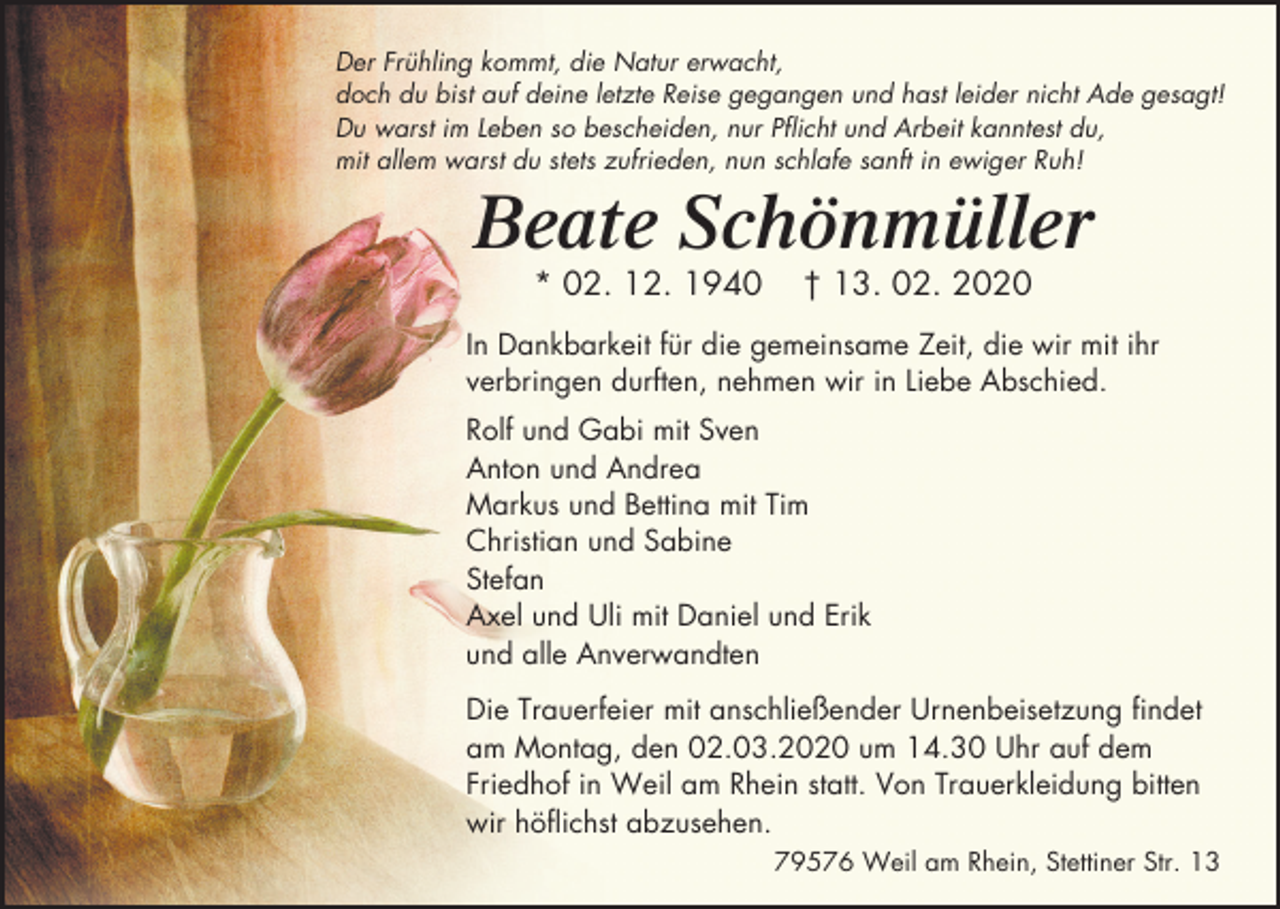 <p>Der Frühling kommt, die Natur erwacht,<br />doch du bist auf deine letzte Reise gegangen und hast leider nicht Ade gesagt!<br />Du warst im Leben so bescheiden, nur Pflicht und Arbeit kanntest du,<br />mit allem warst du stets zufrieden, nun schlafe sanft in ewiger Ruh!</p><p>Beate Schönmüller<br />* 02. 12. 1940</p><p>† 13. 02. 2020</p><p>In Dankbarkeit für die gemeinsame Zeit, die wir mit ihr<br />verbringen durften, nehmen wir in Liebe Abschied.<br />Rolf und Gabi mit Sven<br />Anton und Andrea<br />Markus und Bettina mit Tim<br />Christian und Sabine<br />Stefan<br />Axel und Uli mit Daniel und Erik<br />und alle Anverwandten<br />Die Trauerfeier mit anschließender Urnenbeisetzung findet<br />am Montag, den 02.03.2020 um 14.30 Uhr auf dem<br />Friedhof in Weil am Rhein statt. Von Trauerkleidung bitten<br />wir höflichst abzusehen.<br />79576 Weil am Rhein, Stettiner Str. 13</p>