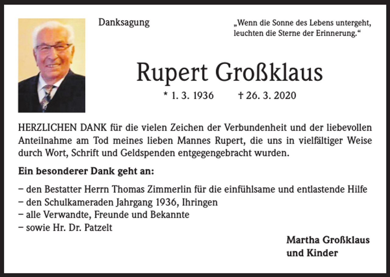 <p>Danksagung</p><p>„Wenn die Sonne des Lebens untergeht,<br />leuchten die Sterne der Erinnerung.“</p><p>Rupert Großklaus<br />* 1. 3. 1936 † 26. 3. 2020<br />HERZLICHEN DANK für die vielen Zeichen der Verbundenheit und der liebevollen<br />Anteilnahme am Tod meines lieben Mannes Rupert, die uns in vielfältiger Weise<br />durch Wort, Schrift und Geldspenden entgegengebracht wurden.<br />Ein besonderer Dank geht an:<br />– den Bestatter Herrn Thomas Zimmerlin für die einfühlsame und entlastende Hilfe<br />– den Schulkameraden Jahrgang 1936, Ihringen<br />– alle Verwandte, Freunde und Bekannte<br />– sowie Hr. Dr. Patzelt<br />Martha Großklaus<br />und Kinder</p>