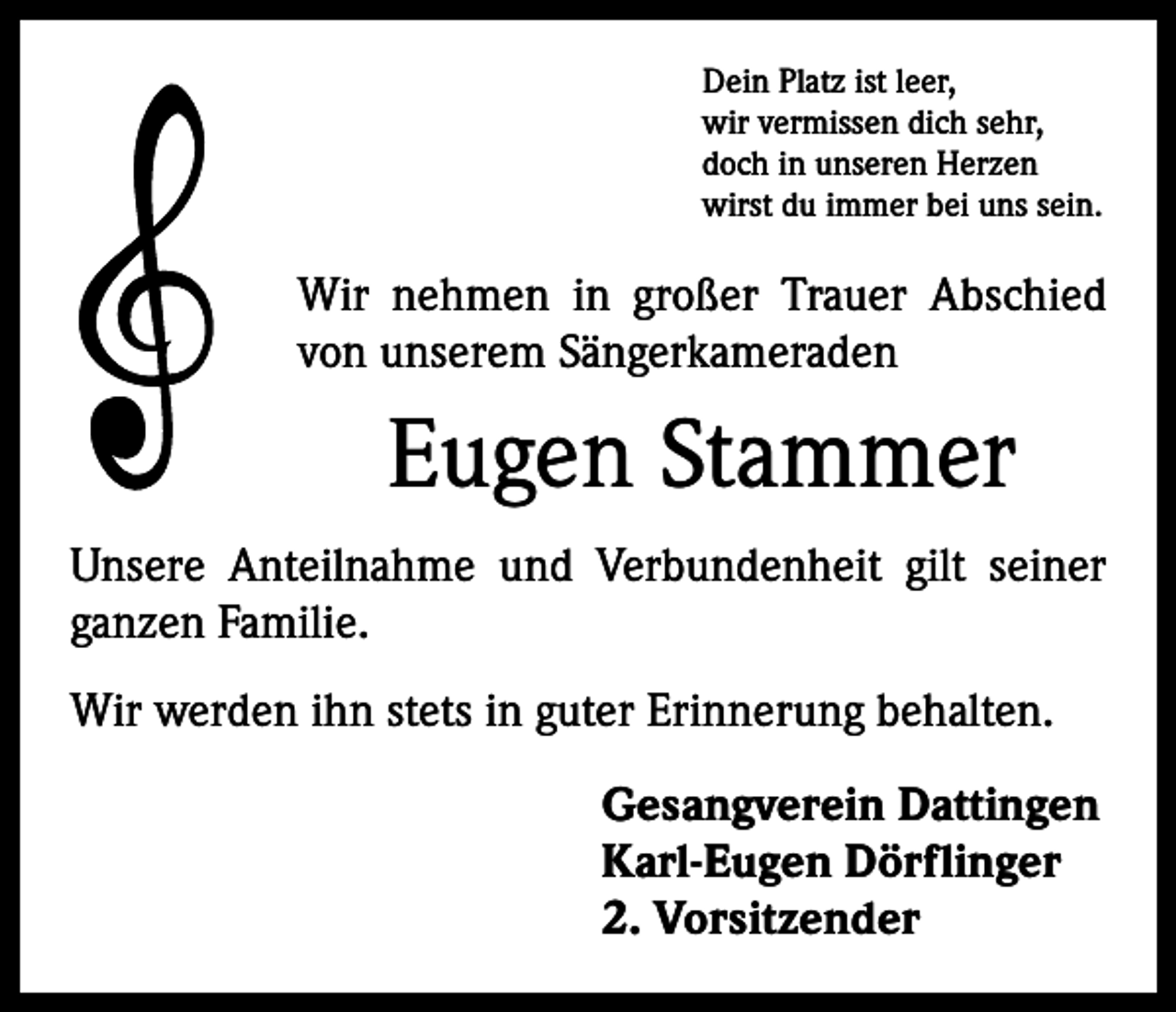<p>Dein Platz ist leer,<br />wir vermissen dich sehr,<br />doch in unseren Herzen<br />wirst du immer bei uns sein.</p><p>Wir nehmen in großer Trauer Abschied<br />von unserem Sängerkameraden</p><p>Eugen Stammer<br />Unsere Anteilnahme und Verbundenheit gilt seiner<br />ganzen Familie.<br />Wir werden ihn stets in guter Erinnerung behalten.<br />Gesangverein Dattingen<br />Karl-Eugen Dörflinger<br />2. Vorsitzender</p>