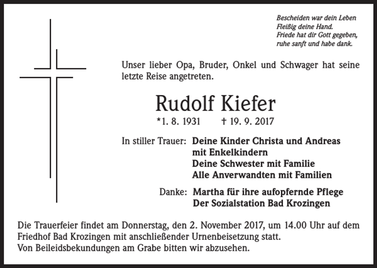 <p>Bescheiden war dein Leben<br />Fleißig deine Hand.<br />Friede hat dir Gott gegeben,<br />ruhe sanft und habe dank.</p><p>Unser lieber Opa, Bruder, Onkel und Schwager hat seine<br />letzte Reise angetreten.</p><p>Rudolf Kiefer<br />*1. 8. 1931 † 19. 9. 2017</p><p>In stiller Trauer: D<br />eine Kinder Christa und Andreas<br />mit Enkelkindern<br />Deine Schwester mit Familie<br />Alle Anverwandten mit Familien<br />Danke: M<br />artha für ihre aufopfernde Pflege<br />Der Sozialstation Bad Krozingen<br />Die Trauerfeier findet am Donnerstag, den 2. November 2017, um 14.00 Uhr auf dem<br />Friedhof Bad Krozingen mit anschließender Urnenbeisetzung statt.<br />Von Beileidsbekundungen am Grabe bitten wir abzusehen.</p>