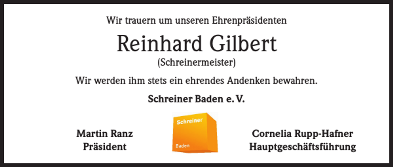 <p>Wir trauern um unseren Ehrenpräsidenten</p><p>Reinhard Gilbert<br />(Schreinermeister)</p><p>Wir werden ihm stets ein ehrendes Andenken bewahren.<br />Schreiner Baden e. V.</p><p>Martin Ranz<br />Präsident</p><p>Cornelia Rupp-Hafner<br />Hauptgeschäftsführung</p>