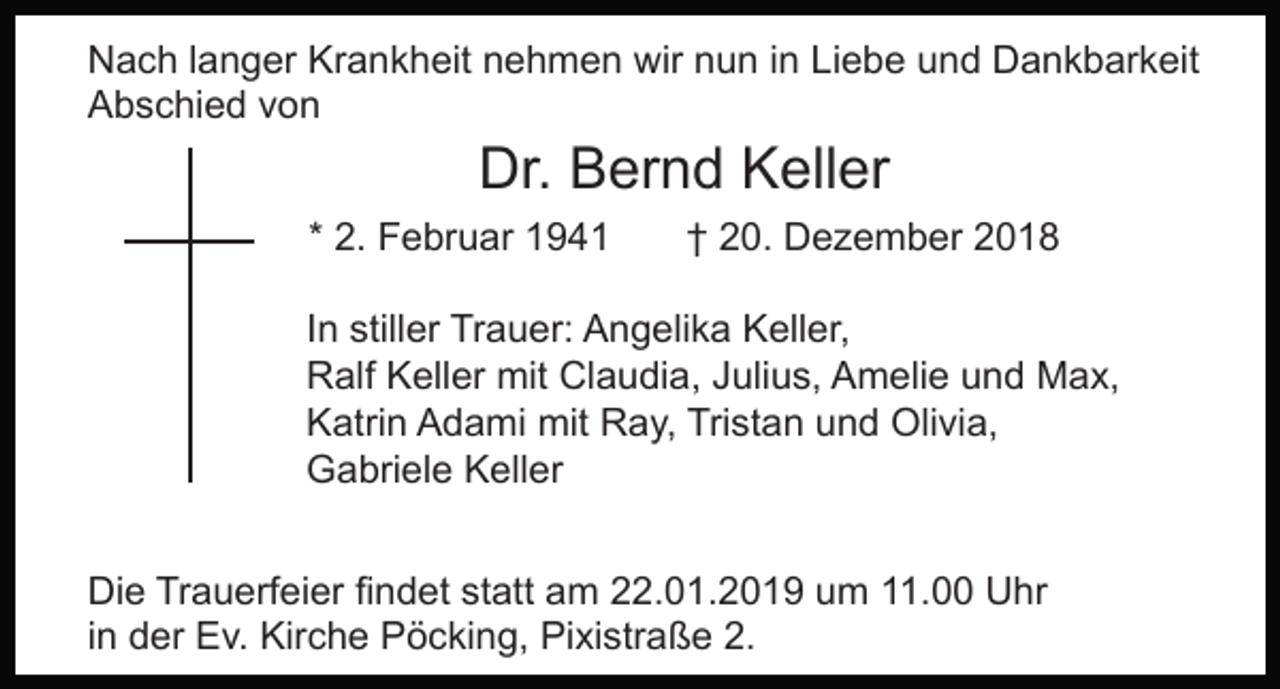 <p>Nach langer Krankheit nehmen wir nun in Liebe und Dankbarkeit<br />Abschied von</p><p>Dr. Bernd Keller</p><p>* 2. Februar 1941</p><p>† 20. Dezember 2018</p><p>In stiller Trauer: Angelika Keller,<br />Ralf Keller mit Claudia, Julius, Amelie und Max,<br />Katrin Adami mit Ray, Tristan und Olivia,<br />Gabriele Keller<br />Die Trauerfeier findet statt am 22.01.2019 um 11.00 Uhr<br />in der Ev. Kirche Pöcking, Pixistraße 2.</p>