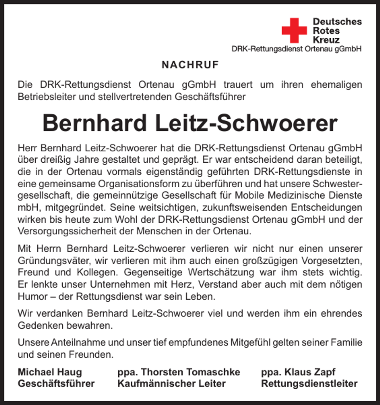 <p>DRK-Rettungsdienst Ortenau gGmbH</p><p>NACHRUF<br />Die DRK-Rettungsdienst Ortenau gGmbH trauert um ihren ehemaligen<br />­Betriebsleiter und stellvertretenden Geschäftsführer</p><p>Bernhard Leitz-Schwoerer<br />Herr Bernhard Leitz-Schwoerer hat die DRK-Rettungsdienst Ortenau gGmbH<br />über dreißig Jahre gestaltet und geprägt. Er war entscheidend daran beteiligt,<br />die in der Ortenau vormals eigenständig geführten DRK-Rettungsdienste in<br />eine gemeinsame Organisationsform zu überführen und hat unsere Schwester­<br />gesellschaft, die gemeinnützige Gesellschaft für Mobile Medizinische Dienste<br />mbH, mitgegründet. Seine weitsichtigen, zukunftsweisenden Entscheidungen<br />wirken bis heute zum Wohl der DRK-Rettungsdienst Ortenau gGmbH und der<br />Versorgungssicherheit der Menschen in der Ortenau.<br />Mit Herrn Bernhard Leitz-Schwoerer verlieren wir nicht nur einen unserer<br />­Gründungsväter, wir verlieren mit ihm auch einen großzügigen Vorgesetzten,<br />Freund und Kollegen. Gegenseitige Wertschätzung war ihm stets wichtig.<br />Er lenkte unser Unternehmen mit Herz, Verstand aber auch mit dem nötigen<br />Humor – der Rettungsdienst war sein Leben.<br />Wir verdanken Bernhard Leitz-Schwoerer viel und werden ihm ein ehrendes<br />Gedenken bewahren.<br />Unsere Anteilnahme und unser tief empfundenes Mitgefühl gelten seiner ­Familie<br />und seinen Freunden.<br />Michael Haug<br />Geschäftsführer</p><p>ppa. Thorsten Tomaschke<br />Kaufmännischer Leiter</p><p>ppa. Klaus Zapf<br />Rettungsdienstleiter</p>
