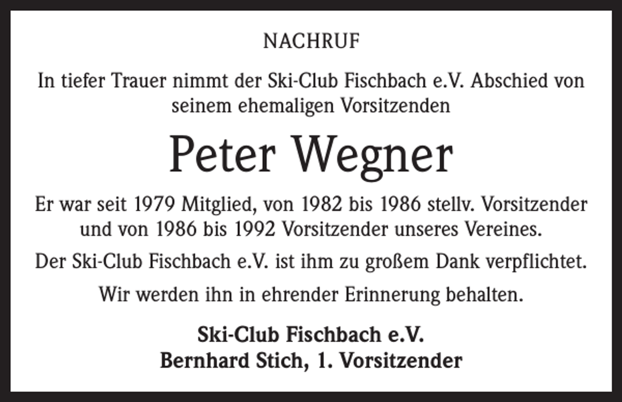 <p>NACHRUF<br />In tiefer Trauer nimmt der Ski-Club Fischbach e.V. Abschied von<br />seinem ehemaligen Vorsitzenden</p><p>Peter Wegner<br />Er war seit 1979 Mitglied, von 1982 bis 1986 stellv. Vorsitzender<br />und von 1986 bis 1992 Vorsitzender unseres Vereines.<br />Der Ski-Club Fischbach e.V. ist ihm zu großem Dank verpflichtet.<br />Wir werden ihn in ehrender Erinnerung behalten.</p><p>Ski-Club Fischbach e.V.<br />Bernhard Stich, 1. Vorsitzender</p>