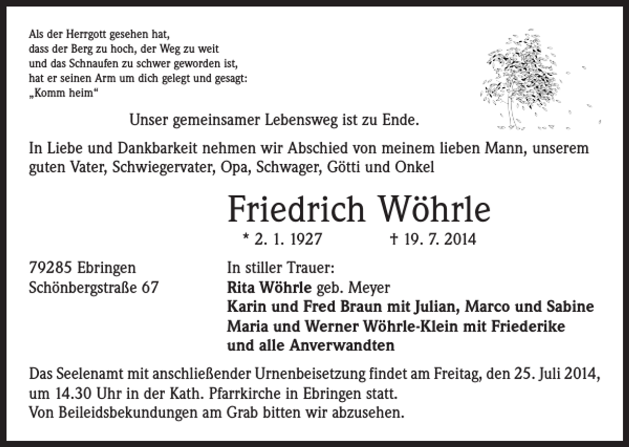 <p>Als der Herrgott gesehen hat,<br />dass der Berg zu hoch, der Weg zu weit<br />und das Schnaufen zu schwer geworden ist,<br />hat er seinen Arm um dich gelegt und gesagt:<br />„Komm heim“</p><p>Unser gemeinsamer Lebensweg ist zu Ende.<br />In Liebe und Dankbarkeit nehmen wir Abschied von meinem lieben Mann, unserem<br />guten Vater, Schwiegervater, Opa, Schwager, Götti und Onkel</p><p>Friedrich Wöhrle<br />* 2. 1. 1927 † 19. 7. 2014</p><p>79285 Ebringen<br />Schönbergstraße 67</p><p>In stiller Trauer:<br />Rita Wöhrle geb. Meyer<br />Karin und Fred Braun mit Julian, Marco und Sabine<br />Maria und Werner Wöhrle-Klein mit Friederike<br />und alle Anverwandten</p><p>Das Seelenamt mit anschließender Urnenbeisetzung findet am Freitag, den 25. Juli 2014,<br />um 14.30 Uhr in der Kath. Pfarrkirche in Ebringen statt.<br />Von Beileidsbekundungen am Grab bitten wir abzusehen.</p>
