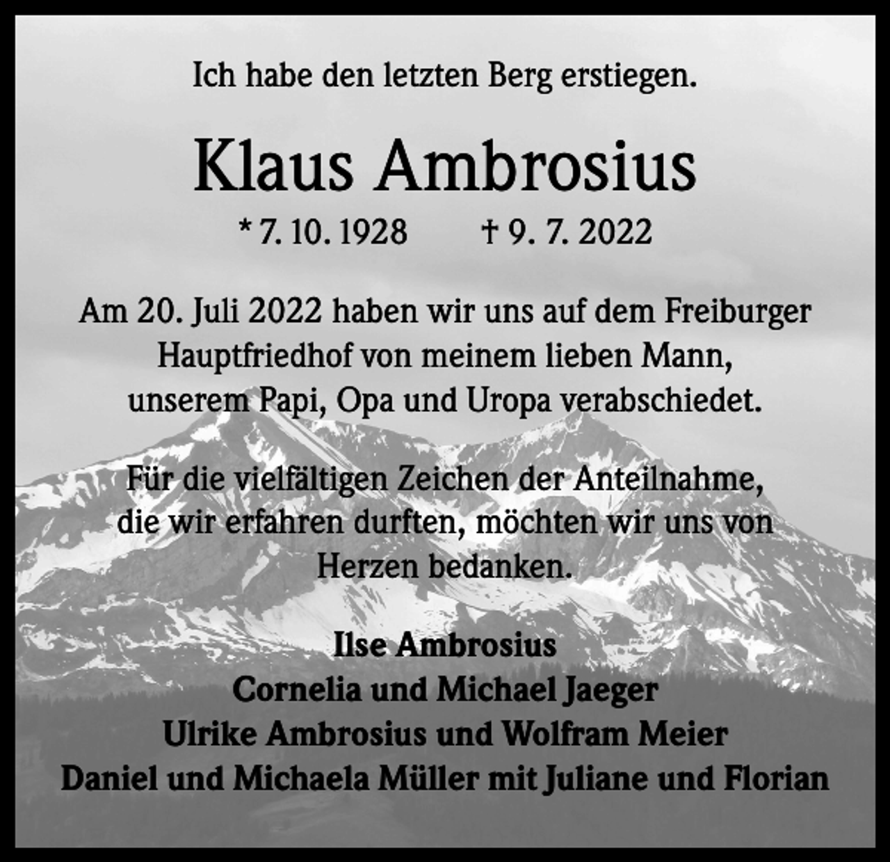 <p>Ich habe den letzten Berg erstiegen.</p><p>Klaus Ambrosius<br />* 7. 10. 1928 † 9. 7. 2022<br />Am 20. Juli 2022 haben wir uns auf dem Freiburger<br />Hauptfriedhof von meinem lieben Mann,<br />unserem Papi, Opa und Uropa verabschiedet.<br />Für die vielfältigen Zeichen der Anteilnahme,<br />die wir erfahren durften, möchten wir uns von<br />Herzen bedanken.<br />Ilse Ambrosius<br />Cornelia und Michael Jaeger<br />Ulrike Ambrosius und Wolfram Meier<br />Daniel und Michaela Müller mit Juliane und Florian</p>