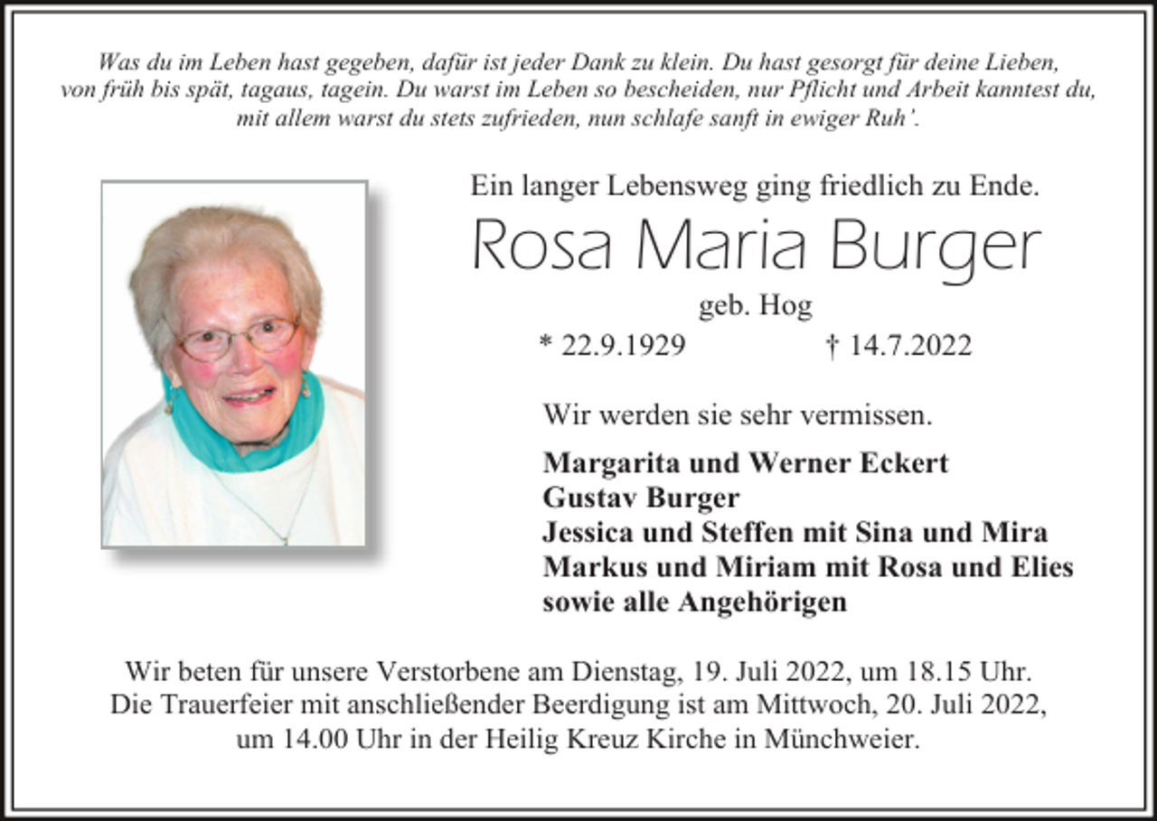 <p>Was du im Leben hast gegeben, dafür ist jeder Dank zu klein. Du hast gesorgt für deine Lieben,<br />von früh bis spät, tagaus, tagein. Du warst im Leben so bescheiden, nur Pflicht und Arbeit kanntest du,<br />mit allem warst du stets zufrieden, nun schlafe sanft in ewiger Ruh’.</p><p>Ein langer Lebensweg ging friedlich zu Ende.</p><p>Rosa Maria Burger<br />geb. Hog<br />* 22.9.1929</p><p>† 14.7.2022</p><p>Wir werden sie sehr vermissen.<br />Margarita und Werner Eckert<br />Gustav Burger<br />Jessica und Steffen mit Sina und Mira<br />Markus und Miriam mit Rosa und Elies<br />sowie alle Angehörigen<br />Wir beten für unsere Verstorbene am Dienstag, 19. Juli 2022, um 18.15 Uhr.<br />Die Trauerfeier mit anschließender Beerdigung ist am Mittwoch, 20. Juli 2022,<br />um 14.00 Uhr in der Heilig Kreuz Kirche in Münchweier.</p>