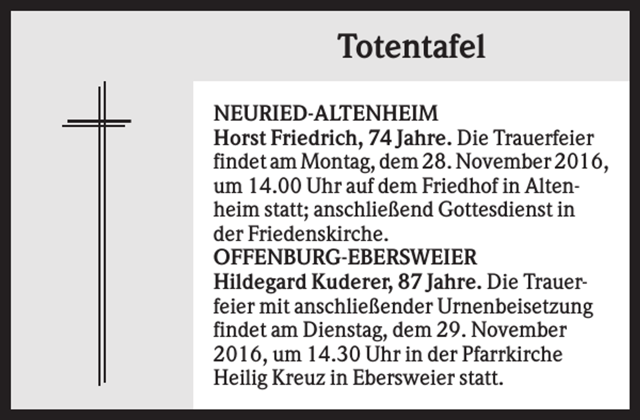 <p>Totentafel<br />NEURIED-ALTENHEIM<br />Horst Friedrich, 74 Jahre. Die Trauerfeier<br />findet am Montag, dem 28. November 2016,<br />um 14.00 Uhr auf dem Friedhof in Altenheim statt; anschließend Gottesdienst in<br />der Friedenskirche.<br />OFFENBURG-EBERSWEIER<br />Hildegard Kuderer, 87 Jahre. Die Trauerfeier mit anschließender Urnenbeisetzung<br />findet am Dienstag, dem 29. November<br />2016, um 14.30 Uhr in der Pfarrkirche<br />Heilig Kreuz in Ebersweier statt.</p>