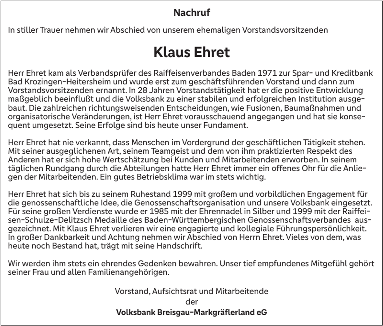 <p>Nachruf<br />In stiller Trauer nehmen wir Abschied von unserem ehemaligen Vorstandsvorsitzenden</p><p>Klaus Ehret<br />Herr Ehret kam als Verbandsprüfer des Raiffeisenverbandes Baden 1971 zur Spar- und Kreditbank<br />Bad Krozingen-Heitersheim und wurde erst zum geschäftsführenden Vorstand und dann zum<br />Vorstandsvorsitzenden ernannt. In 28 Jahren Vorstandstätigkeit hat er die positive Entwicklung<br />maßgeblich beeinflußt und die Volksbank zu einer stabilen und erfolgreichen Institution ausgebaut. Die zahlreichen richtungsweisenden Entscheidungen, wie Fusionen, Baumaßnahmen und<br />organisatorische Veränderungen, ist Herr Ehret vorausschauend angegangen und hat sie konsequent umgesetzt. Seine Erfolge sind bis heute unser Fundament.<br />Herr Ehret hat nie verkannt, dass Menschen im Vordergrund der geschäftlichen Tätigkeit stehen.<br />Mit seiner ausgeglichenen Art, seinem Teamgeist und dem von ihm praktizierten Respekt des<br />Anderen hat er sich hohe Wertschätzung bei Kunden und Mitarbeitenden erworben. In seinem<br />täglichen Rundgang durch die Abteilungen hatte Herr Ehret immer ein offenes Ohr für die Anliegen der Mitarbeitenden. Ein gutes Betriebsklima war im stets wichtig.<br />Herr Ehret hat sich bis zu seinem Ruhestand 1999 mit großem und vorbildlichen Engagement für<br />die genossenschaftliche Idee, die Genossenschaftsorganisation und unsere Volksbank eingesetzt.<br />Für seine großen Verdienste wurde er 1985 mit der Ehrennadel in Silber und 1999 mit der Raiffeisen-Schulze-Delitzsch Medaille des Baden-Württembergischen Genossenschaftsverbandes ausgezeichnet. Mit Klaus Ehret verlieren wir eine engagierte und kollegiale Führungspersönlichkeit.<br />In großer Dankbarkeit und Achtung nehmen wir Abschied von Herrn Ehret. Vieles von dem, was<br />heute noch Bestand hat, trägt mit seine Handschrift.<br />Wir werden ihm stets ein ehrendes Gedenken bewahren. Unser tief empfundenes Mitgefühl gehört<br />seiner Frau und allen Familienangehörigen.<br />Vorstand, Aufsichtsrat und Mitarbeitende<br />der<br />Volksbank Breisgau-Markgräflerland eG</p>