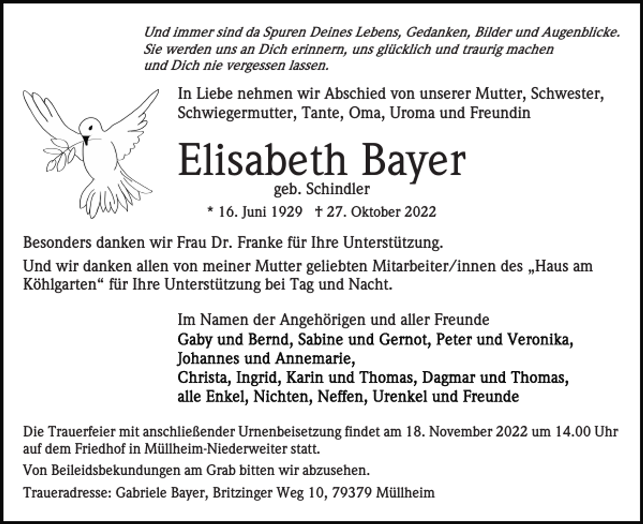 <p>Und immer sind da Spuren Deines Lebens, Gedanken, Bilder und Augenblicke.<br />Sie werden uns an Dich erinnern, uns glücklich und traurig machen<br />und Dich nie vergessen lassen.</p><p>In Liebe nehmen wir Abschied von unserer Mutter, Schwester,<br />Schwiegermutter, Tante, Oma, Uroma und Freundin</p><p>Elisabeth Bayer<br />geb. Schindler</p><p>* 16. Juni 1929 † 27. Oktober 2022</p><p>Besonders danken wir Frau Dr. Franke für Ihre Unterstützung.<br />Und wir danken allen von meiner Mutter geliebten Mitarbeiter/innen des „Haus am<br />Köhlgarten“ für Ihre Unterstützung bei Tag und Nacht.<br />Im Namen der Angehörigen und aller Freunde</p><p>Die Trauerfeier mit anschließender Urnenbeisetzung findet am 18. November 2022 um 14.00 Uhr<br />auf dem Friedhof in Müllheim-Niederweiter statt.<br />Von Beileidsbekundungen am Grab bitten wir abzusehen.<br />Traueradresse: Gabriele Bayer, Britzinger Weg 10, 79379 Müllheim</p>