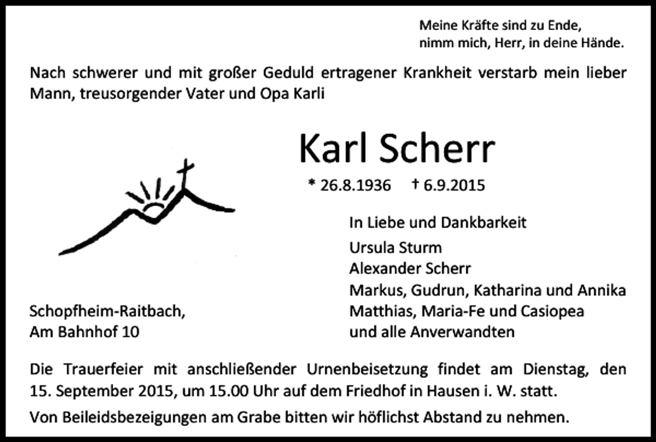 <p>Meine Kräfte sind zu Ende,<br />nimm mich, Herr, in deine Hände.</p><p>Nach schwerer und mit großer Geduld ertragener Krankheit verstarb mein lieber<br />Mann, treusorgender Vater und Opa Karli</p><p>Karl Scherr<br />* 26.8.1936</p><p>Schopfheim-Raitbach,<br />Am Bahnhof 10</p><p>† 6.9.2015</p><p>In Liebe und Dankbarkeit<br />Ursula Sturm<br />Alexander Scherr<br />Markus, Gudrun, Katharina und Annika<br />Matthias, Maria-Fe und Casiopea<br />und alle Anverwandten</p><p>Die Trauerfeier mit anschließender Urnenbeisetzung findet am Dienstag, den<br />15. September 2015, um 15.00 Uhr auf dem Friedhof in Hausen i. W. statt.<br />Von Beileidsbezeigungen am Grabe bitten wir höflichst Abstand zu nehmen.</p>