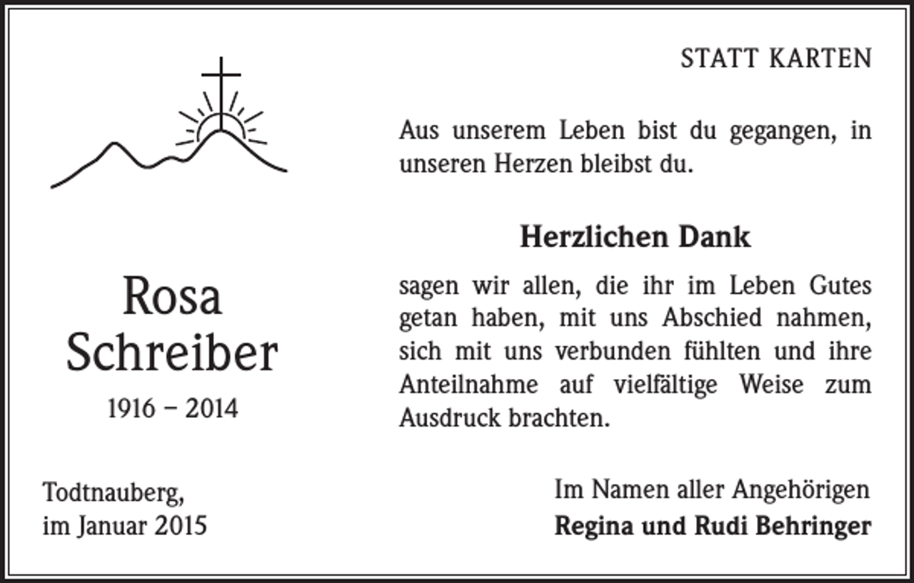 <p>STATT KARTEN</p><p>Aus unserem Leben bist du gegangen, in<br />unseren Herzen bleibst du.</p><p>Herzlichen Dank</p><p>Rosa<br />Schreiber<br />1916 – 2014<br />Todtnauberg,<br />im Januar 2015</p><p>sagen wir allen, die ihr im Leben Gutes<br />getan haben, mit uns Abschied nahmen,<br />sich mit uns verbunden fühlten und ihre<br />Anteilnahme auf vielfältige Weise zum<br />­Ausdruck brachten.<br />Im Namen aller Angehörigen<br />Regina und Rudi Behringer</p>
