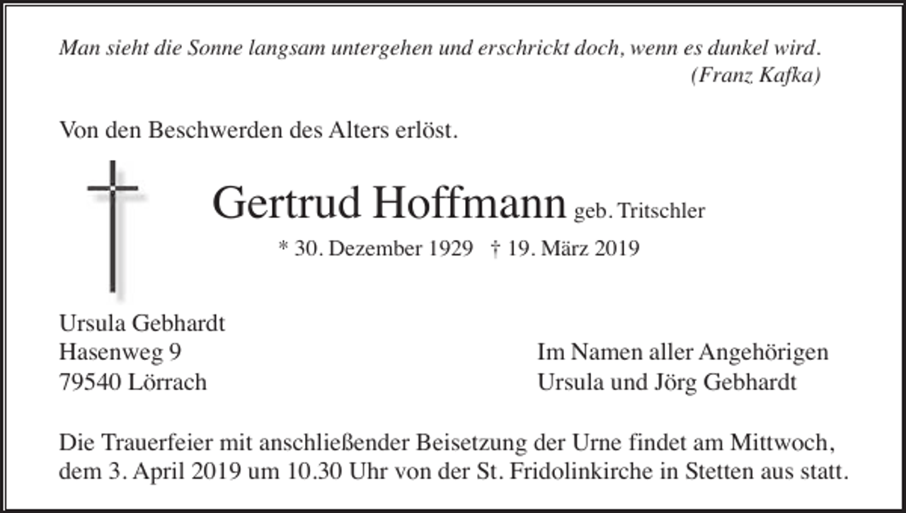 <p>Man sieht die Sonne langsam untergehen und erschrickt doch, wenn es dunkel wird.<br />(Franz Kafka)</p><p>Von den Beschwerden des Alters erlöst.</p><p>Gertrud Hoffmann geb. Tritschler<br />* 30. Dezember 1929 † 19. März 2019</p><p>Ursula Gebhardt<br />Hasenweg 9<br />79540 Lörrach</p><p>Im Namen aller Angehörigen<br />Ursula und Jörg Gebhardt</p><p>Die Trauerfeier mit anschließender Beisetzung der Urne findet am Mittwoch,<br />dem 3. April 2019 um 10.30 Uhr von der St. Fridolinkirche in Stetten aus statt.</p>