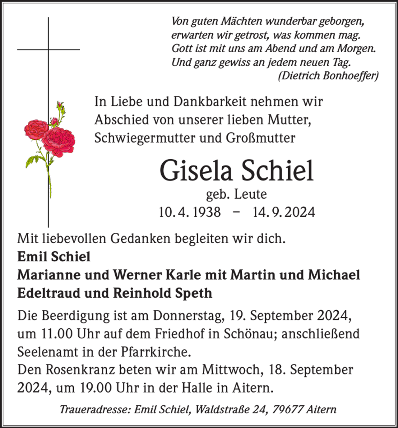 <p>Von guten Mächten wunderbar geborgen,<br />erwarten wir getrost, was kommen mag.<br />Gott ist mit uns am Abend und am Morgen.<br />Und ganz gewiss an jedem neuen Tag.</p><p>(Dietrich Bonhoeffer)</p><p>In Liebe und Dankbarkeit nehmen wir<br />Abschied von unserer lieben Mutter,<br />Schwiegermutter und Großmutter</p><p>Gisela Schiel</p><p>geb. Leute<br />10. 4. 1938 – 14. 9. 2024<br />Mit liebevollen Gedanken begleiten wir dich.<br />Emil Schiel<br />Marianne und Werner Karle mit Martin und Michael<br />Edeltraud und Reinhold Speth<br />Die Beerdigung ist am Donnerstag, 19. September 2024,<br />um 11.00 Uhr auf dem Friedhof in Schönau; anschließend<br />Seelenamt in der Pfarrkirche.<br />Den Rosenkranz beten wir am Mittwoch, 18. September<br />2024, um 19.00 Uhr in der Halle in Aitern.<br />Traueradresse: Emil Schiel, Waldstraße 24, 79677 Aitern</p>
