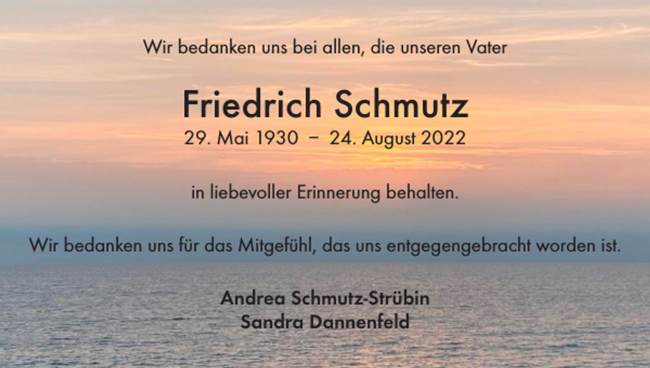 <p>Wir bedanken uns bei allen, die unseren Vater</p><p>Friedrich Schmutz<br />29. Mai 1930 – 24. August 2022<br />in liebevoller Erinnerung behalten.<br />Wir bedanken uns für das Mitgefühl, das uns entgegengebracht worden ist.<br />Andrea Schmutz-Strübin<br />Sandra Dannenfeld</p>