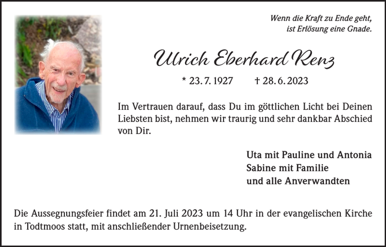 <p>Wenn die Kraft zu Ende geht,<br />ist Erlösung eine Gnade.</p><p>Ulrich Eberhard Renz<br />* 23. 7. 1927 † 28. 6. 2023</p><p>Im Vertrauen darauf, dass Du im göttlichen Licht bei Deinen<br />Liebsten bist, nehmen wir traurig und sehr dankbar Abschied<br />von Dir.<br />Uta mit Pauline und Antonia<br />Sabine mit Familie<br />und alle Anverwandten<br />Die Aussegnungsfeier findet am 21. Juli 2023 um 14 Uhr in der evangelischen Kirche<br />in Todtmoos statt, mit anschließender Urnenbeisetzung.</p>