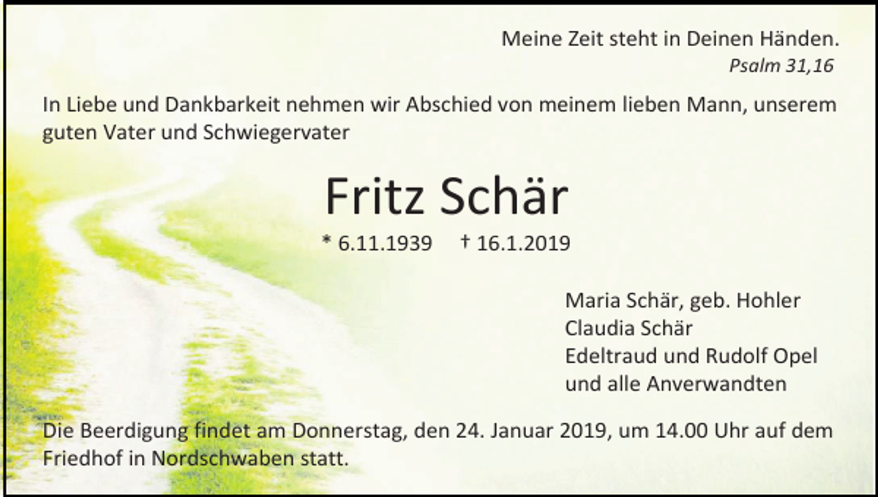 <p>Meine Zeit steht in Deinen Händen.<br />Psalm 31,16</p><p>In Liebe und Dankbarkeit nehmen wir Abschied von meinem lieben Mann, unserem<br />guten Vater und Schwiegervater</p><p>Fritz Schär<br />* 6.11.1939</p><p>† 16.1.2019<br />Maria Schär, geb. Hohler<br />Claudia Schär<br />Edeltraud und Rudolf Opel<br />und alle Anverwandten</p><p>Die Beerdigung findet am Donnerstag, den 24. Januar 2019, um 14.00 Uhr auf dem<br />Friedhof in Nordschwaben statt.</p>