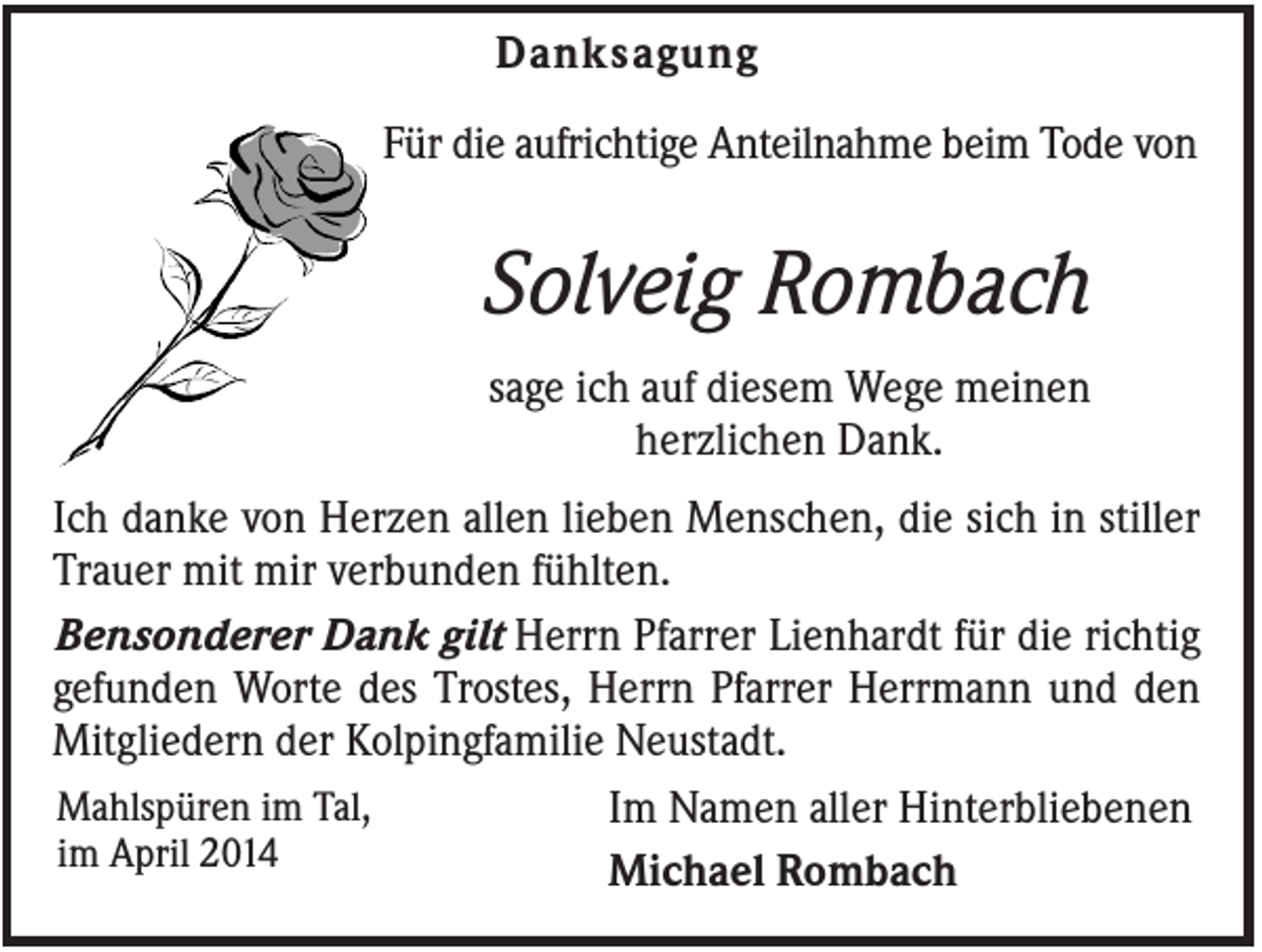 <p>Danksagung<br />Für die aufrichtige Anteilnahme beim Tode von</p><p>Solveig Rombach<br />sage ich auf diesem Wege meinen<br />herzlichen Dank.<br />Ich danke von Herzen allen lieben Menschen, die sich in stiller<br />Trauer mit mir verbunden fühlten.<br />Bensonderer Dank gilt Herrn Pfarrer Lienhardt für die richtig<br />gefunden Worte des Trostes, Herrn Pfarrer Herrmann und den<br />Mitgliedern der Kolpingfamilie Neustadt.<br />Mahlspüren im Tal,<br />Im Namen aller Hinterbliebenen<br />im April 2014<br />Michael Rombach</p>