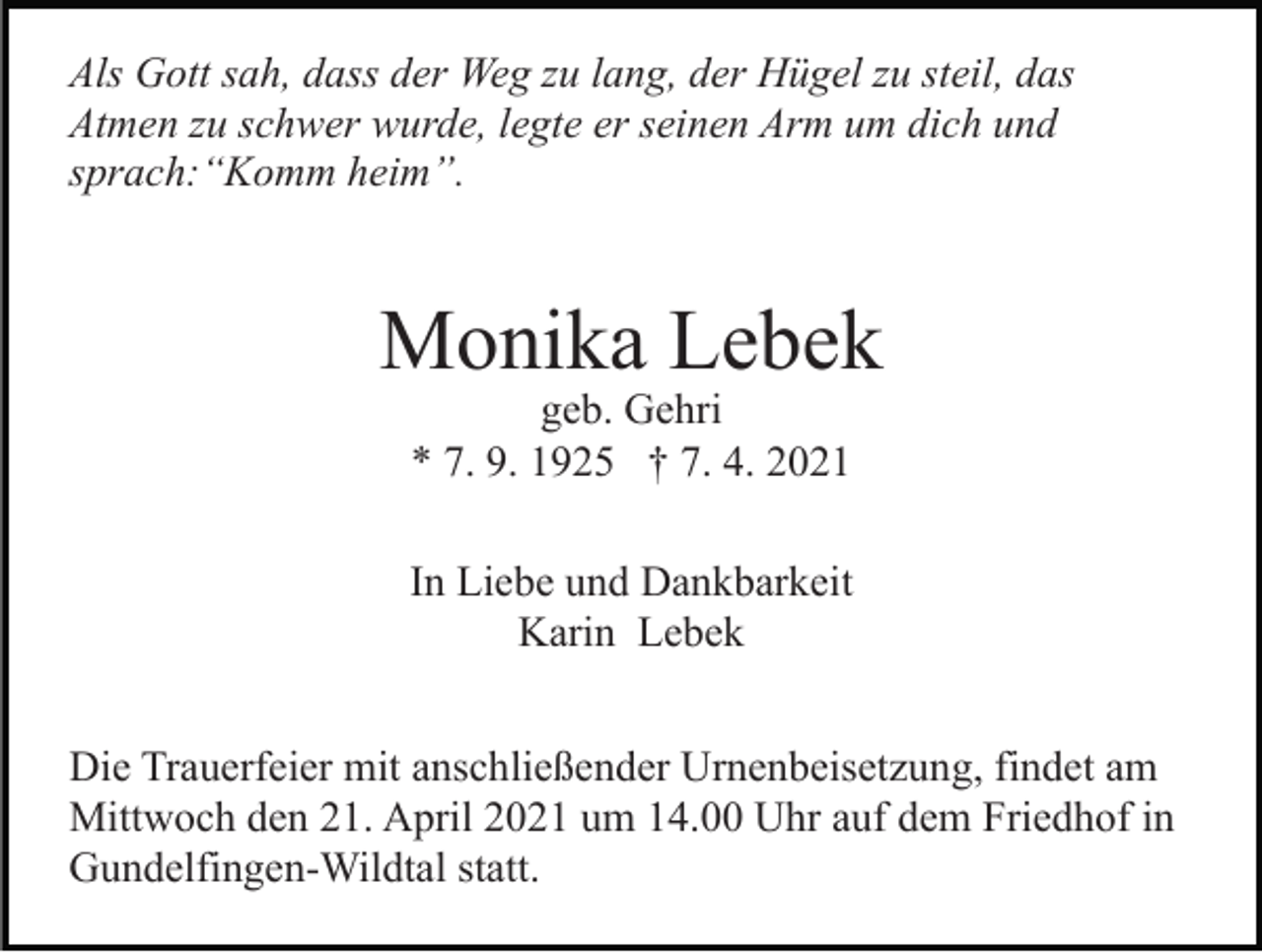 <p>Als Gott sah, dass der Weg zu lang, der Hügel zu steil, das<br />Atmen zu schwer wurde, legte er seinen Arm um dich und<br />sprach:“Komm heim”.</p><p>Monika Lebek<br />geb. Gehri<br />* 7. 9. 1925 † 7. 4. 2021</p><p>In Liebe und Dankbarkeit<br />Karin Lebek<br />Die Trauerfeier mit anschließender Urnenbeisetzung, findet am<br />Mittwoch den 21. April 2021 um 14.00 Uhr auf dem Friedhof in<br />Gundelfingen-Wildtal statt.</p>