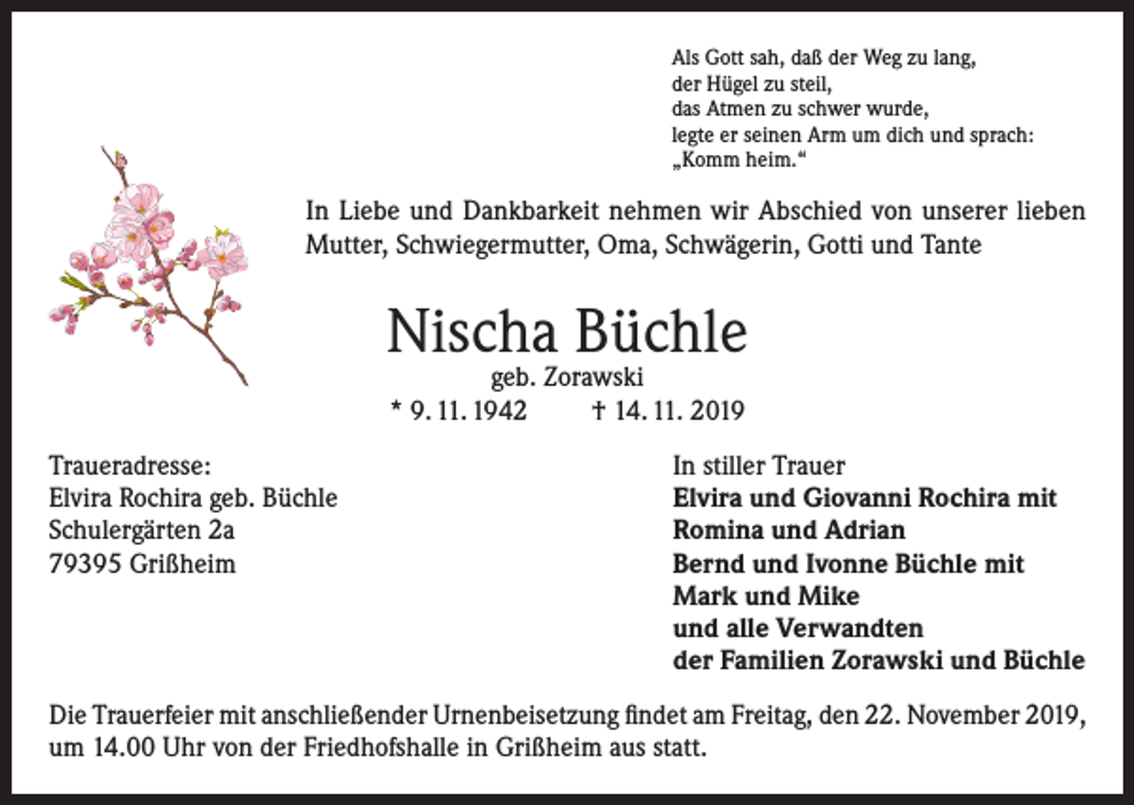 <p>Als Gott sah, daß der Weg zu lang,<br />der Hügel zu steil,<br />das Atmen zu schwer wurde,<br />legte er seinen Arm um dich und sprach:<br />„Komm heim.“</p><p>In Liebe und Dankbarkeit nehmen wir Abschied von unserer lieben<br />Mutter, Schwiegermutter, Oma, Schwägerin, Gotti und Tante</p><p>Nischa Büchle<br />geb. Zorawski<br />* 9. 11. 1942<br />† 14. 11. 2019</p><p>Traueradresse:<br />In stiller Trauer<br />Elvira Rochira geb. Büchle<br />Elvira und Giovanni Rochira mit<br />Schulergärten 2a<br />Romina und Adrian<br />79395 Grißheim Bernd und Ivonne Büchle mit<br />Mark und Mike<br />und alle Verwandten<br />der Familien Zorawski und Büchle<br />Die Trauerfeier mit anschließender Urnenbeisetzung findet am Freitag, den 22. November 2019,<br />um 14.00 Uhr von der Friedhofshalle in Grißheim aus statt.</p>