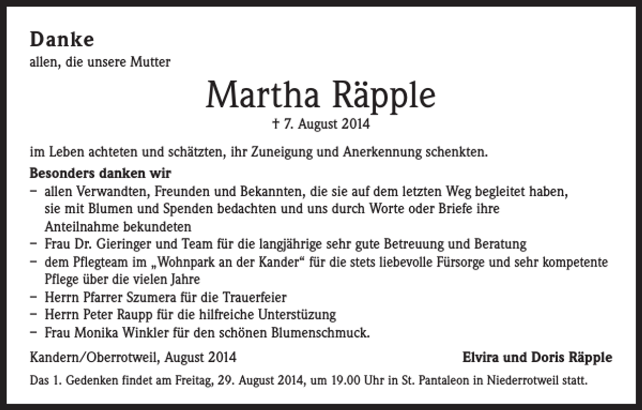 <p>Danke<br />allen, die unsere Mutter</p><p>Martha Räpple<br />† 7. August 2014</p><p>im Leben achteten und schätzten, ihr Zuneigung und Anerkennung schenkten.<br />Besonders danken wir<br />– allen Verwandten, Freunden und Bekannten, die sie auf dem letzten Weg begleitet haben,<br />sie mit Blumen und Spenden bedachten und uns durch Worte oder Briefe ihre<br />Anteilnahme bekundeten<br />– Frau Dr. Gieringer und Team für die langjährige sehr gute Betreuung und Beratung<br />– dem Pflegteam im „Wohnpark an der Kander“ für die stets liebevolle Fürsorge und sehr kompetente<br />Pflege über die vielen Jahre<br />– Herrn Pfarrer Szumera für die Trauerfeier<br />– Herrn Peter Raupp für die hilfreiche Unterstüzung<br />– Frau Monika Winkler für den schönen Blumenschmuck.<br />Kandern/Oberrotweil, August 2014</p><p>Elvira und Doris Räpple</p><p>Das 1. Gedenken findet am Freitag, 29. August 2014, um 19.00 Uhr in St. Pantaleon in Niederrotweil statt.</p>