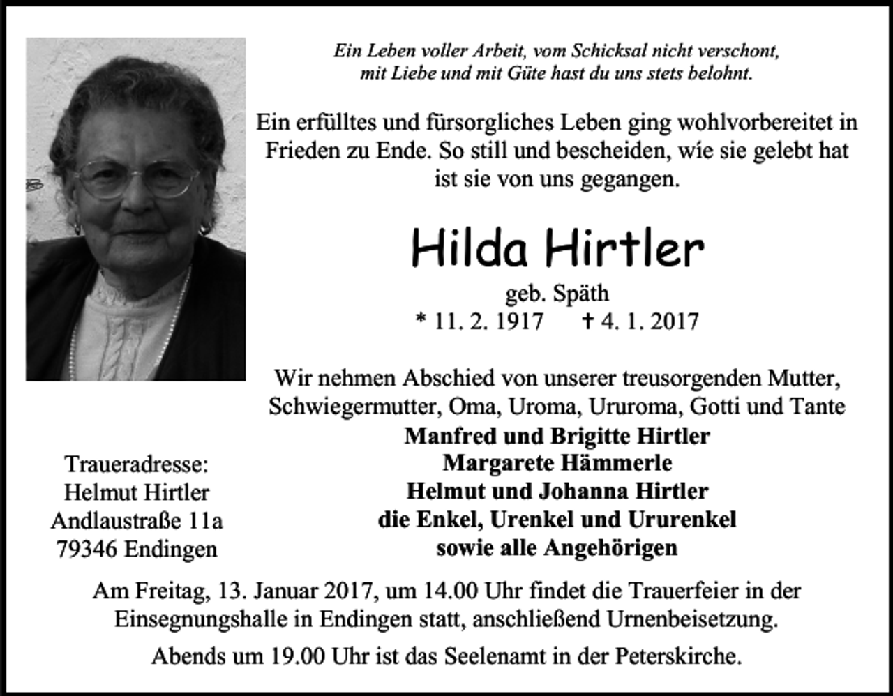 <p>Ein Leben voller Arbeit, vom Schicksal nicht verschont,<br />mit Liebe und mit Güte hast du uns stets belohnt.</p><p>Ein erfülltes und fürsorgliches Leben ging wohlvorbereitet in<br />Frieden zu Ende. So still und bescheiden, wíe sie gelebt hat<br />ist sie von uns gegangen.</p><p>Hilda Hirtler<br />geb. Späth<br />* 11. 2. 1917  4. 1. 2017</p><p>Traueradresse:<br />Helmut Hirtler<br />Andlaustraße 11a<br />79346 Endingen</p><p>Wir nehmen Abschied von unserer treusorgenden Mutter,<br />Schwiegermutter, Oma, Uroma, Ururoma, Gotti und Tante<br />Manfred und Brigitte Hirtler<br />Margarete Hämmerle<br />Helmut und Johanna Hirtler<br />die Enkel, Urenkel und Ururenkel<br />sowie alle Angehörigen</p><p>Am Freitag, 13. Januar 2017, um 14.00 Uhr findet die Trauerfeier in der<br />Einsegnungshalle in Endingen statt, anschließend Urnenbeisetzung.<br />Abends um 19.00 Uhr ist das Seelenamt in der Peterskirche.</p>