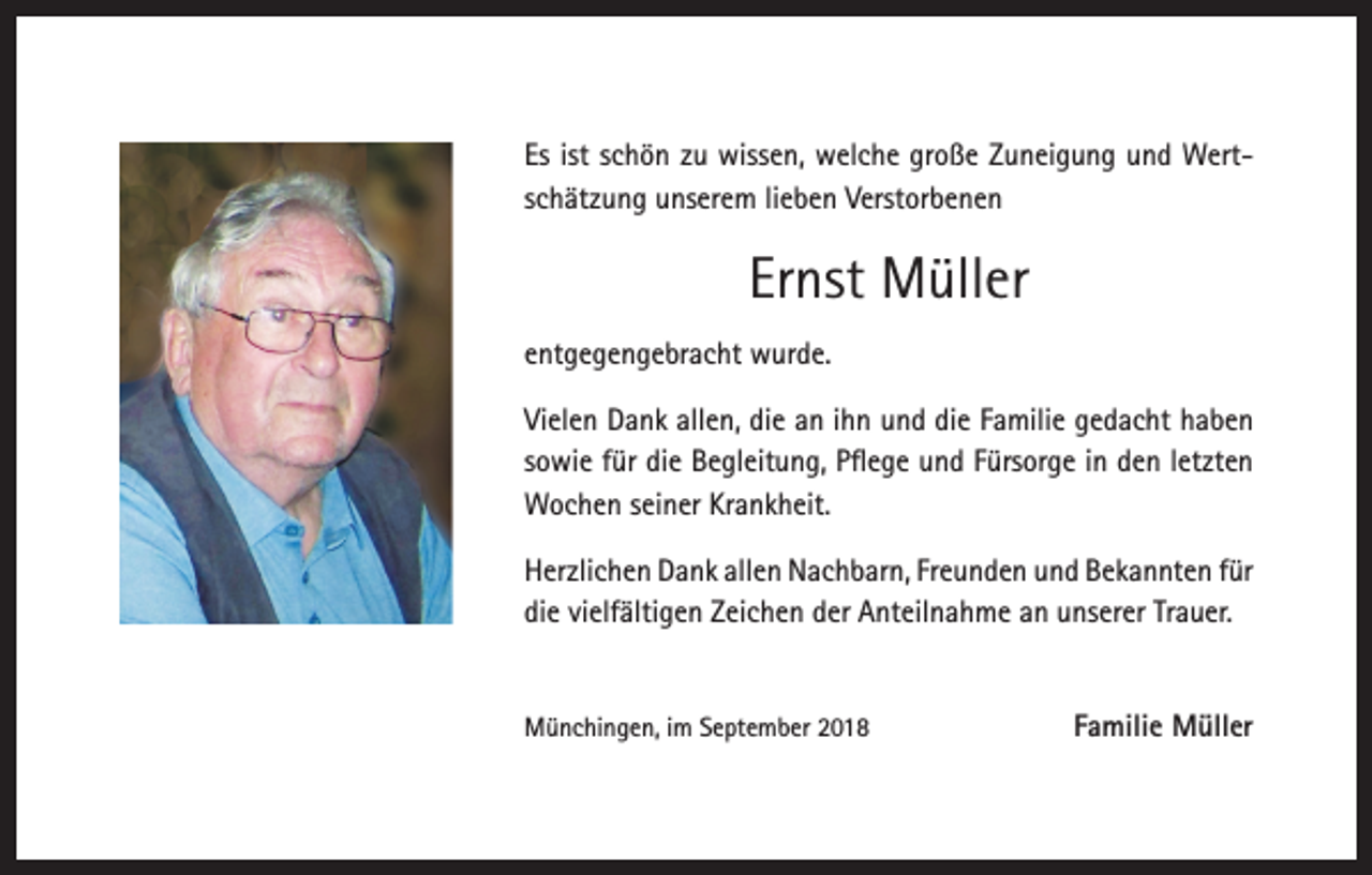 <p>Es ist schön zu wissen, welche große Zuneigung und Wertschätzung unserem lieben Verstorbenen</p><p>Ernst Müller<br />entgegengebracht wurde.<br />Vielen Dank allen, die an ihn und die Familie gedacht haben<br />sowie für die Begleitung, Pflege und Fürsorge in den letzten<br />Wochen seiner Krankheit.<br />Herzlichen Dank allen Nachbarn, Freunden und Bekannten für<br />die vielfältigen Zeichen der Anteilnahme an unserer Trauer.</p><p>Münchingen, im September 2018</p><p>Familie Müller</p>