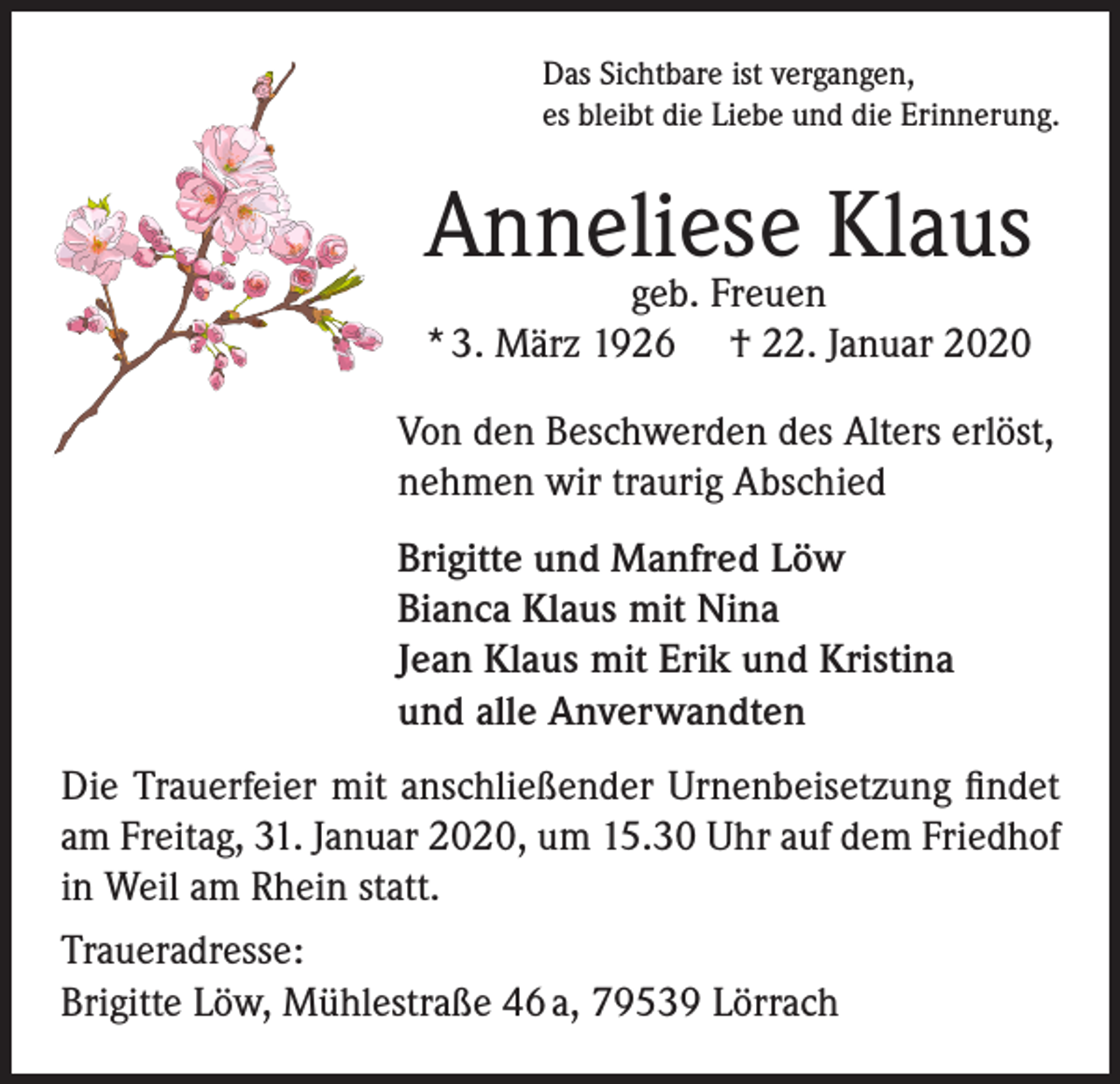 <p>Das Sichtbare ist vergangen,<br />es bleibt die Liebe und die Erinnerung.</p><p>Anneliese Klaus<br />geb. Freuen<br />* 3. März 1926 † 22. Januar 2020</p><p>Von den Beschwerden des Alters erlöst,<br />nehmen wir traurig Abschied<br />Brigitte und Manfred Löw<br />Bianca Klaus mit Nina<br />Jean Klaus mit Erik und Kristina<br />und alle Anverwandten<br />Die Trauerfeier mit anschließender Urnenbeisetzung findet<br />am Freitag, 31. Januar 2020, um 15.30 Uhr auf dem Friedhof<br />in Weil am Rhein statt.<br />Traueradresse:<br />Brigitte Löw, Mühlestraße 46 a, 79539 Lörrach</p>