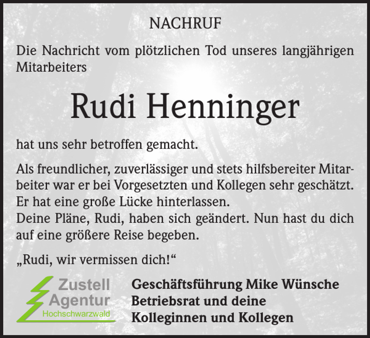 <p>NACHRUF<br />Die Nachricht vom plötzlichen Tod unseres langjährigen<br />Mitarbeiters</p><p>Rudi Henninger<br />hat uns sehr betroffen gemacht.<br />Als freundlicher, zuverlässiger und stets hilfsbereiter Mitarbeiter war er bei Vorgesetzten und Kollegen sehr geschätzt.<br />Er hat eine große Lücke hinterlassen.<br />Deine Pläne, Rudi, haben sich geändert. Nun hast du dich<br />auf eine größere Reise begeben.<br />„Rudi, wir vermissen dich!“</p><p>Zustell<br />Agentur</p><p>Hochschwarzwald</p><p>Geschäftsführung Mike Wünsche<br />Betriebsrat und deine<br />Kolleginnen und Kollegen</p>
