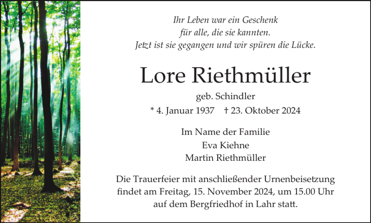 <p>Ihr Leben war ein Geschenk<br />für alle, die sie kannten.<br />Jetzt ist sie gegangen und wir spüren die Lücke.</p>
<p>Lore Riethmüller<br />geb. Schindler<br />* 4. Januar 1937</p>
<p>† 23. Oktober 2024</p>
<p>Im Name der Familie<br />Eva Kiehne<br />Martin Riethmüller<br />Die Trauerfeier mit anschließender Urnenbeisetzung<br />ﬁndet am Freitag, 15. November 2024, um 15.00 Uhr<br />auf dem Bergfriedhof in Lahr statt.</p>