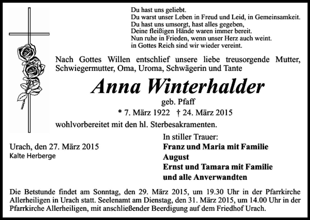 <p>Du hast uns geliebt.<br />Du warst unser Leben in Freud und Leid, in Gemeinsamkeit.<br />Du hast uns umsorgt, hast alles gegeben,<br />Deine fleißigen Hände waren immer bereit.<br />Nun ruhe in Frieden, wenn unser Herz auch weint.<br />in Gottes Reich sind wir wieder vereint.</p><p>Nach Gottes Willen entschlief unsere liebe treusorgende Mutter,<br />Schwiegermutter, Oma, Uroma, Schwägerin und Tante</p><p>Anna Winterhalder</p><p>geb. Pfaff<br />* 7. März 1922 † 24. März 2015<br />wohlvorbereitet mit den hl. Sterbesakramenten.<br />In stiller Trauer:<br />Franz und Maria mit Familie<br />Urach, den 27. März 2015<br />Kalte Herberge<br />August<br />Ernst und Tamara mit Familie<br />und alle Anverwandten<br />Die Betstunde findet am Sonntag, den 29. März 2015, um 19.30 Uhr in der Pfarrkirche<br />Allerheiligen in Urach statt. Seelenamt am Dienstag, den 31. März 2015, um 14.00 Uhr in der<br />Pfarrkirche Allerheiligen, mit anschließender Beerdigung auf dem Friedhof Urach.</p>