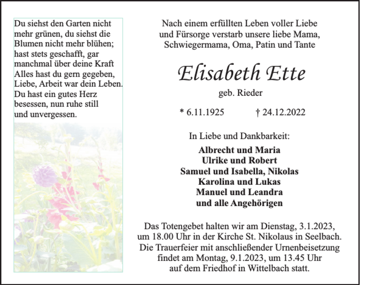<p>Du siehst den Garten nicht<br />mehr grünen, du siehst die<br />Blumen nicht mehr blühen;<br />hast stets geschafft, gar<br />manchmal über deine Kraft<br />Alles hast du gern gegeben,<br />Liebe, Arbeit war dein Leben.<br />Du hast ein gutes Herz<br />besessen, nun ruhe still<br />und unvergessen.</p><p>Nach einem erfüllten Leben voller Liebe<br />und Fürsorge verstarb unsere liebe Mama,<br />Schwiegermama, Oma, Patin und Tante</p><p>Elisabeth Ette<br />geb. Rieder<br />* 6.11.1925</p><p>† 24.12.2022</p><p>In Liebe und Dankbarkeit:<br />Albrecht und Maria<br />Ulrike und Robert<br />Samuel und Isabella, Nikolas<br />Karolina und Lukas<br />Manuel und Leandra<br />und alle Angehörigen<br />Das Totengebet halten wir am Dienstag, 3.1.2023,<br />um 18.00 Uhr in der Kirche St. Nikolaus in Seelbach.<br />Die Trauerfeier mit anschließender Urnenbeisetzung<br />findet am Montag, 9.1.2023, um 13.45 Uhr<br />auf dem Friedhof in Wittelbach statt.</p>