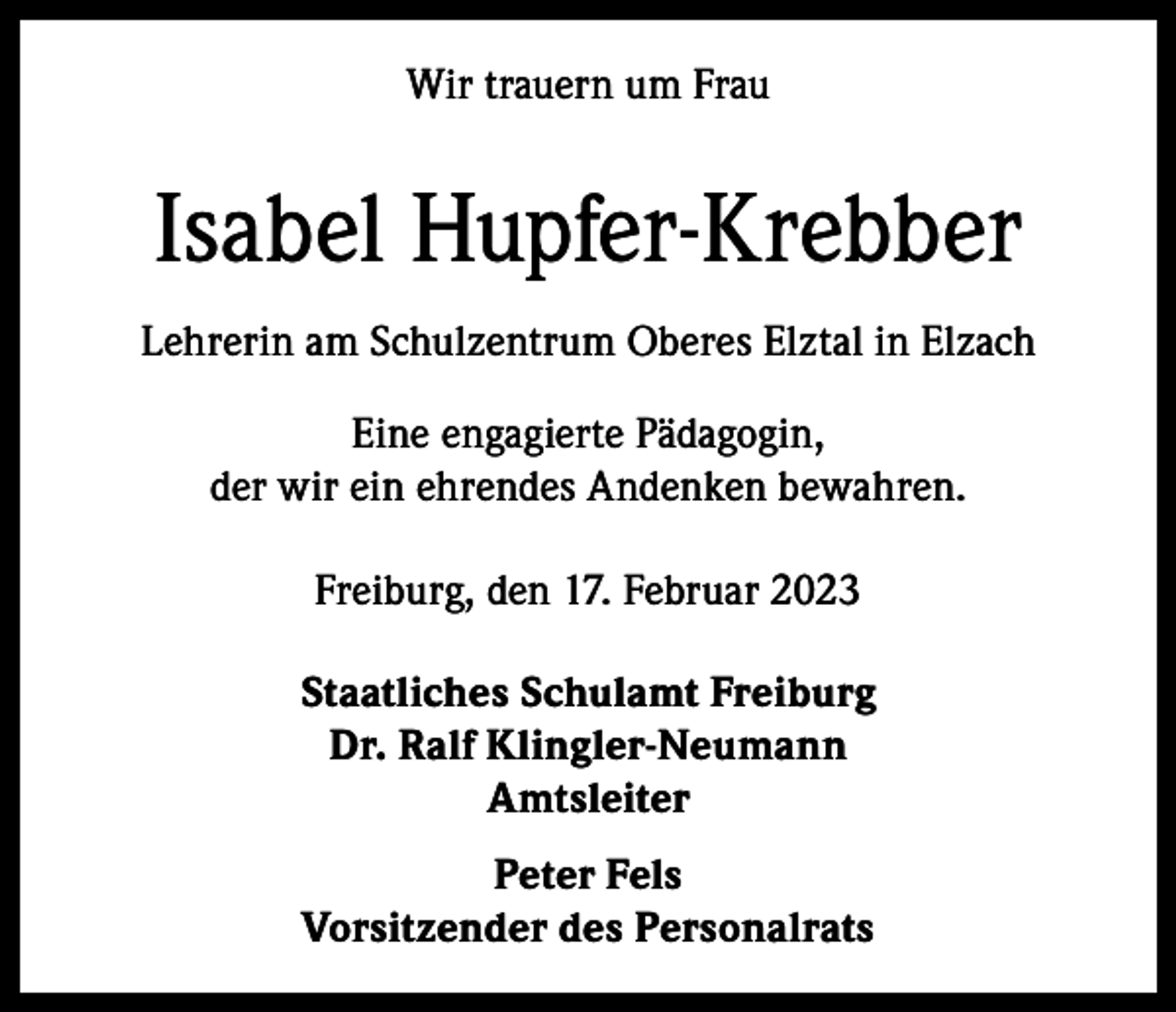 <p>Wir trauern um Frau</p><p>Isabel Hupfer-Krebber<br />Lehrerin am Schulzentrum Oberes Elztal in Elzach<br />Eine engagierte Pädagogin,<br />der wir ein ehrendes Andenken bewahren.<br />Freiburg, den 17. Februar 2023<br />Staatliches Schulamt Freiburg<br />Dr. Ralf Klingler-Neumann<br />Amtsleiter<br />Peter Fels<br />Vorsitzender des Personalrats</p>