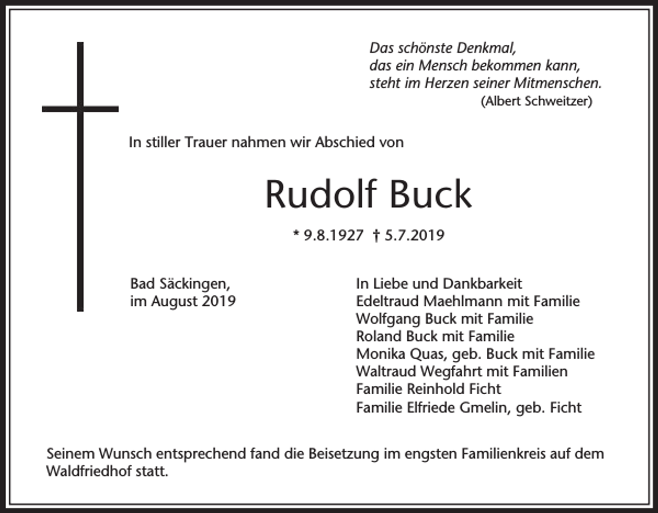 <p>Das schönste Denkmal,<br />das ein Mensch bekommen kann,<br />steht im Herzen seiner Mitmenschen.<br />(Albert Schweitzer)</p><p>In stiller Trauer nahmen wir Abschied von</p><p>Rudolf Buck<br />* 9.8.1927 † 5.7.2019<br />Bad Säckingen,<br />im August 2019</p><p>In Liebe und Dankbarkeit<br />Edeltraud Maehlmann mit Familie<br />Wolfgang Buck mit Familie<br />Roland Buck mit Familie<br />Monika Quas, geb. Buck mit Familie<br />Waltraud Wegfahrt mit Familien<br />Familie Reinhold Ficht<br />Familie Elfriede Gmelin, geb. Ficht</p><p>Seinem Wunsch entsprechend fand die Beisetzung im engsten Familienkreis auf dem<br />Waldfriedhof statt.</p>