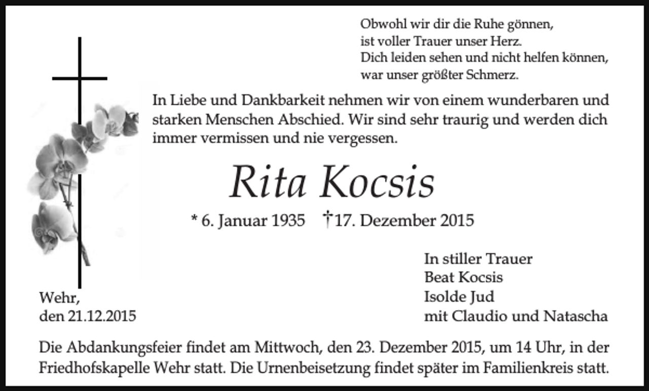 <p>Obwohl wir dir die Ruhe gönnen,<br />ist voller Trauer unser Herz.<br />Dich leiden sehen und nicht helfen können,<br />war unser größter Schmerz.</p><p>In Liebe und Dankbarkeit nehmen wir von einem wunderbaren und<br />starken Menschen Abschied. Wir sind sehr traurig und werden dich<br />immer vermissen und nie vergessen.</p><p>Rita Kocsis</p><p>* 6. Januar 1935</p><p>Wehr,<br />den 21.12.2015</p><p>17. Dezember 2015<br />In stiller Trauer<br />Beat Kocsis<br />Isolde Jud<br />mit Claudio und Natascha</p><p>Die Abdankungsfeier findet am Mittwoch, den 23. Dezember 2015, um 14 Uhr, in der<br />Friedhofskapelle Wehr statt. Die Urnenbeisetzung findet später im Familienkreis statt.</p>