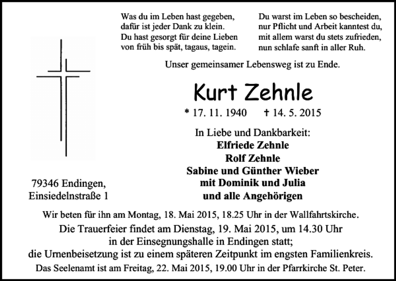 <p>Was du im Leben hast gegeben,<br />dafür ist jeder Dank zu klein.<br />Du hast gesorgt für deine Lieben<br />von früh bis spät, tagaus, tagein.</p><p>Du warst im Leben so bescheiden,<br />nur Pflicht und Arbeit kanntest du,<br />mit allem warst du stets zufrieden,<br />nun schlafe sanft in aller Ruh.</p><p>Unser gemeinsamer Lebensweg ist zu Ende.</p><p>Kurt Zehnle</p><p>* 17. 11. 1940</p><p>79346 Endingen,<br />Einsiedelnstraße 1</p><p> 14. 5. 2015</p><p>In Liebe und Dankbarkeit:<br />Elfriede Zehnle<br />Rolf Zehnle<br />Sabine und Günther Wieber<br />mit Dominik und Julia<br />und alle Angehörigen</p><p>Wir beten für ihn am Montag, 18. Mai 2015, 18.25 Uhr in der Wallfahrtskirche .</p><p>Die Trauerfeier findet am Dienstag, 19. Mai 2015, um 14.30 Uhr<br />in der Einsegnungshalle in Endingen statt;<br />die Urnenbeisetzung ist zu einem späteren Zeitpunkt im engsten Familienkreis.<br />Das Seelenamt ist am Freitag, 22. Mai 2015, 19.00 Uhr in der Pfarrkirche St. Peter.</p>